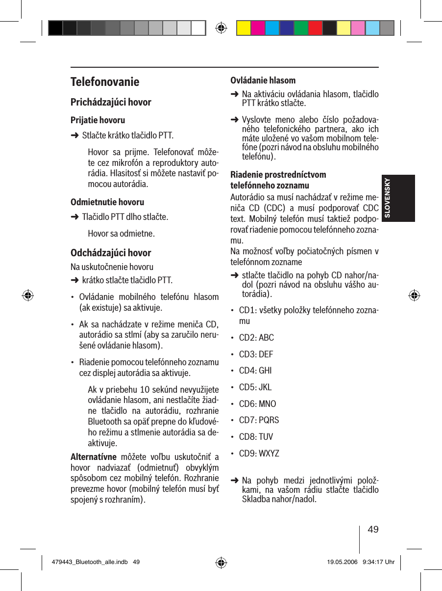 49SLOVENSKYTelefonovaniePrichádzajúci hovorPrijatie hovoruStlačte krátko tlačidlo PTT.Hovor  sa  prijme.  Telefonovať  môže-te cez mikrofón a reproduktory auto-rádia. Hlasitosť si môžete nastaviť po-mocou autorádia.Odmietnutie hovoruTlačidlo PTT dlho stlačte.Hovor sa odmietne. Odchádzajúci hovorNa uskutočnenie hovoru krátko stlačte tlačidlo PTT.Ovládanie  mobilného  telefónu  hlasom (ak existuje) sa aktivuje.Ak sa  nachádzate v režime meniča CD, autorádio sa stlmí (aby sa zaručilo neru-šené ovládanie hlasom).Riadenie pomocou telefónneho zoznamu cez displej autorádia sa aktivuje.Ak v priebehu 10 sekúnd nevyužijete ovládanie hlasom, ani nestlačíte žiad-ne  tlačidlo  na  autorádiu,  rozhranie Bluetooth sa opäť prepne do kľudové-ho režimu a stlmenie autorádia sa de-aktivuje.Alternatívne  môžete  voľbu  uskutočniť  a hovor  nadviazať  (odmietnuť)  obvyklým spôsobom cez mobilný telefón. Rozhranie prevezme hovor (mobilný telefón musí byť spojený s rozhraním). ➜➜➜•••Ovládanie hlasomNa aktiváciu ovládania hlasom, tlačidlo PTT krátko stlačte.Vyslovte  meno  alebo  číslo  požadova-ného  telefonického  partnera,  ako  ich  máte uložené vo vašom mobilnom tele-fóne (pozri návod na obsluhu mobilného  telefónu). Riadenie prostredníctvom telefónneho zoznamuAutorádio sa musí nachádzať v režime me-niča  CD  (CDC)  a  musí  podporovať  CDC text.  Mobilný  telefón  musí  taktiež  podpo-rovať riadenie pomocou telefónneho zozna-mu. Na možnosť voľby počiatočných písmen v telefónnom zozname stlačte tlačidlo na pohyb CD nahor/na-dol (pozri návod na  obsluhu vášho au-torádia).CD1: všetky položky telefónneho zozna-muCD2: ABCCD3: DEFCD4: GHICD5: JKLCD6: MNOCD7: PQRSCD8: TUVCD9: WXYZ Na  pohyb  medzi  jednotlivými  polož-kami,  na  vašom  rádiu  stlačte  tlačidlo Skladba nahor/nadol. ➜➜➜•••••••••➜479443_Bluetooth_alle.indb   49 19.05.2006   9:34:17 Uhr