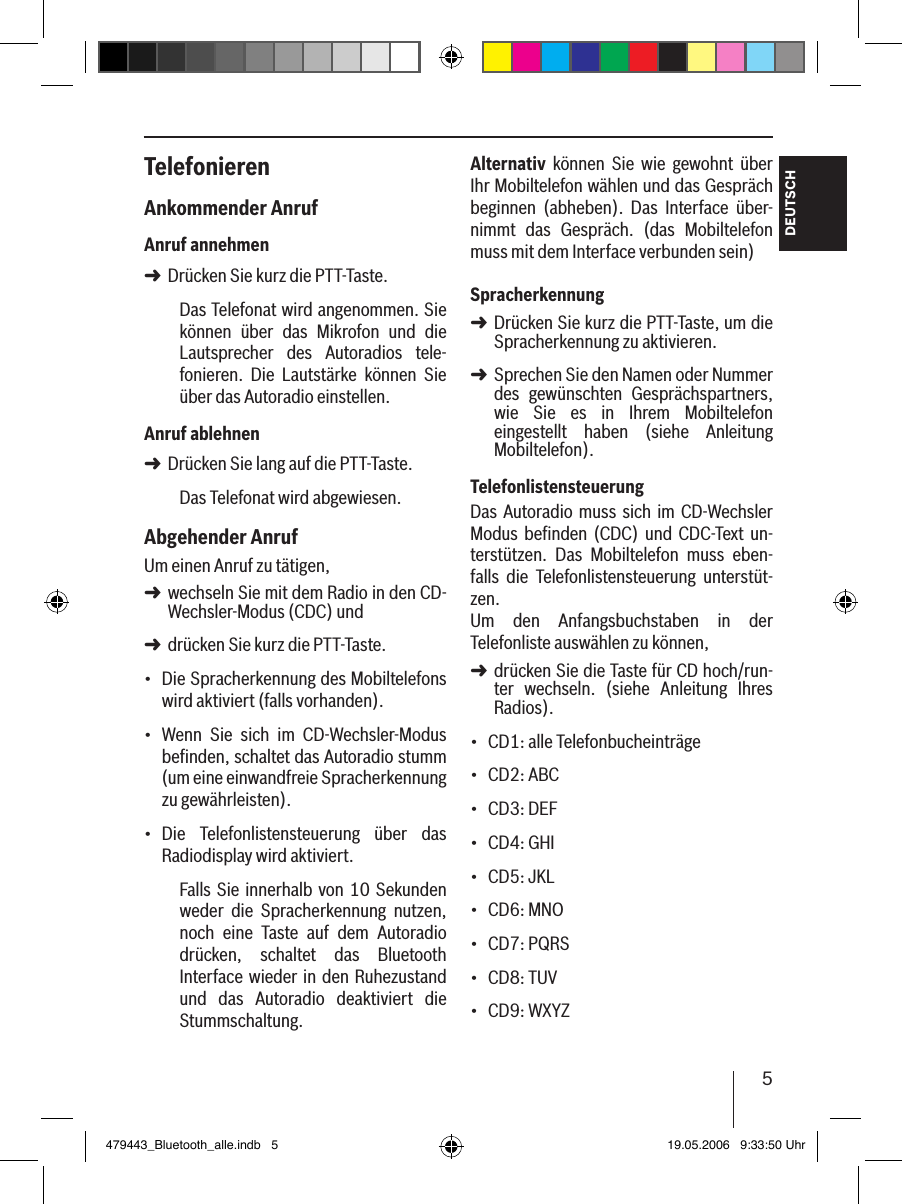 5DEUTSCHTelefonierenAnkommender AnrufAnruf annehmenDrücken Sie kurz die PTT-Taste.Das Telefonat wird angenommen. Sie können  über  das  Mikrofon  und  die Lautsprecher  des  Autoradios  tele-fonieren.  Die  Lautstärke  können  Sie über das Autoradio einstellen.Anruf ablehnenDrücken Sie lang auf die PTT-Taste.Das Telefonat wird abgewiesen. Abgehender AnrufUm einen Anruf zu tätigen, wechseln Sie mit dem Radio in den CD-Wechsler-Modus (CDC) unddrücken Sie kurz die PTT-Taste.Die Spracherkennung des Mobiltelefons wird aktiviert (falls vorhanden).Wenn  Sie  sich  im  CD-Wechsler-Modus beﬁnden, schaltet das Autoradio stumm (um eine einwandfreie Spracherkennung zu gewährleisten).Die  Telefonlistensteuerung  über  das Radiodisplay wird aktiviert.Falls Sie innerhalb von 10 Sekunden weder  die  Spracherkennung  nutzen, noch  eine  Taste  auf  dem  Autoradio drücken,  schaltet  das  Bluetooth Interface wieder in den Ruhezustand und  das  Autoradio  deaktiviert  die Stummschaltung.➜➜➜➜•••Alternativ  können  Sie  wie  gewohnt  über Ihr Mobiltelefon wählen und das Gespräch beginnen  (abheben).  Das  Interface  über-nimmt  das  Gespräch.  (das  Mobiltelefon muss mit dem Interface verbunden sein) SpracherkennungDrücken Sie kurz die PTT-Taste, um die Spracherkennung zu aktivieren.Sprechen Sie den Namen oder Nummer des  gewünschten  Gesprächspartners, wie  Sie  es  in  Ihrem  Mobiltelefon eingestellt  haben  (siehe  Anleitung Mobiltelefon). TelefonlistensteuerungDas  Autoradio muss sich  im  CD-Wechsler Modus  beﬁnden (CDC)  und CDC-Text un-terstützen.  Das  Mobiltelefon  muss  eben-falls  die  Telefonlistensteuerung  unterstüt-zen. Um  den  Anfangsbuchstaben  in  der Telefonliste auswählen zu können, drücken Sie die Taste für CD hoch/run-ter  wechseln.  (siehe  Anleitung  Ihres Radios).CD1: alle TelefonbucheinträgeCD2: ABCCD3: DEFCD4: GHICD5: JKLCD6: MNOCD7: PQRSCD8: TUVCD9: WXYZ ➜➜➜•••••••••479443_Bluetooth_alle.indb   5 19.05.2006   9:33:50 Uhr
