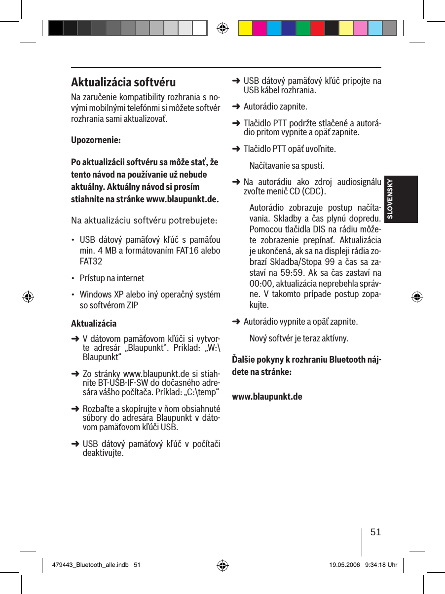 51SLOVENSKYAktualizácia softvéruNa zaručenie kompatibility rozhrania s no-vými mobilnými telefónmi si môžete softvér rozhrania sami aktualizovať.Upozornenie:Po aktualizácii softvéru sa môže stať, že tento návod na používanie už nebude aktuálny. Aktuálny návod si prosím stiahnite na stránke www.blaupunkt.de. Na aktualizáciu softvéru potrebujete:USB  dátový  pamäťový  kľúč  s  pamäťou min. 4 MB a formátovaním FAT16 alebo FAT32Prístup na internet Windows XP alebo iný operačný systém so softvérom ZIPAktualizáciaV dátovom  pamäťovom kľúči si  vytvor-te  adresár  „Blaupunkt“.  Príklad:  „W:\Blaupunkt“Zo stránky  www.blaupunkt.de si stiah-nite BT-USB-IF-SW do dočasného adre-sára vášho počítača. Príklad: „C:\temp“Rozbaľte a skopírujte v ňom obsiahnuté súbory  do  adresára  Blaupunkt v  dáto-vom pamäťovom kľúči USB. USB  dátový  pamäťový  kľúč  v  počítači deaktivujte.•••➜➜➜➜USB dátový pamäťový kľúč pripojte na USB kábel rozhrania.Autorádio zapnite. Tlačidlo PTT podržte stlačené a autorá-dio pritom vypnite a opäť zapnite.Tlačidlo PTT opäť uvoľnite. Načítavanie sa spustí.Na  autorádiu  ako  zdroj  audiosignálu zvoľte menič CD (CDC).Autorádio  zobrazuje  postup  načíta-vania.  Skladby  a  čas plynú  dopredu. Pomocou tlačidla DIS na rádiu môže-te  zobrazenie  prepínať.  Aktualizácia je ukončená, ak sa na displeji rádia zo-brazí  Skladba/Stopa  99  a čas  sa za-staví na 59:59.  Ak  sa čas zastaví na 00:00, aktualizácia neprebehla správ-ne.  V  takomto  prípade  postup  zopa-kujte. Autorádio vypnite a opäť zapnite. Nový softvér je teraz aktívny. Ďalšie pokyny k rozhraniu Bluetooth náj-dete na stránke: www.blaupunkt.de➜➜➜➜➜➜479443_Bluetooth_alle.indb   51 19.05.2006   9:34:18 Uhr