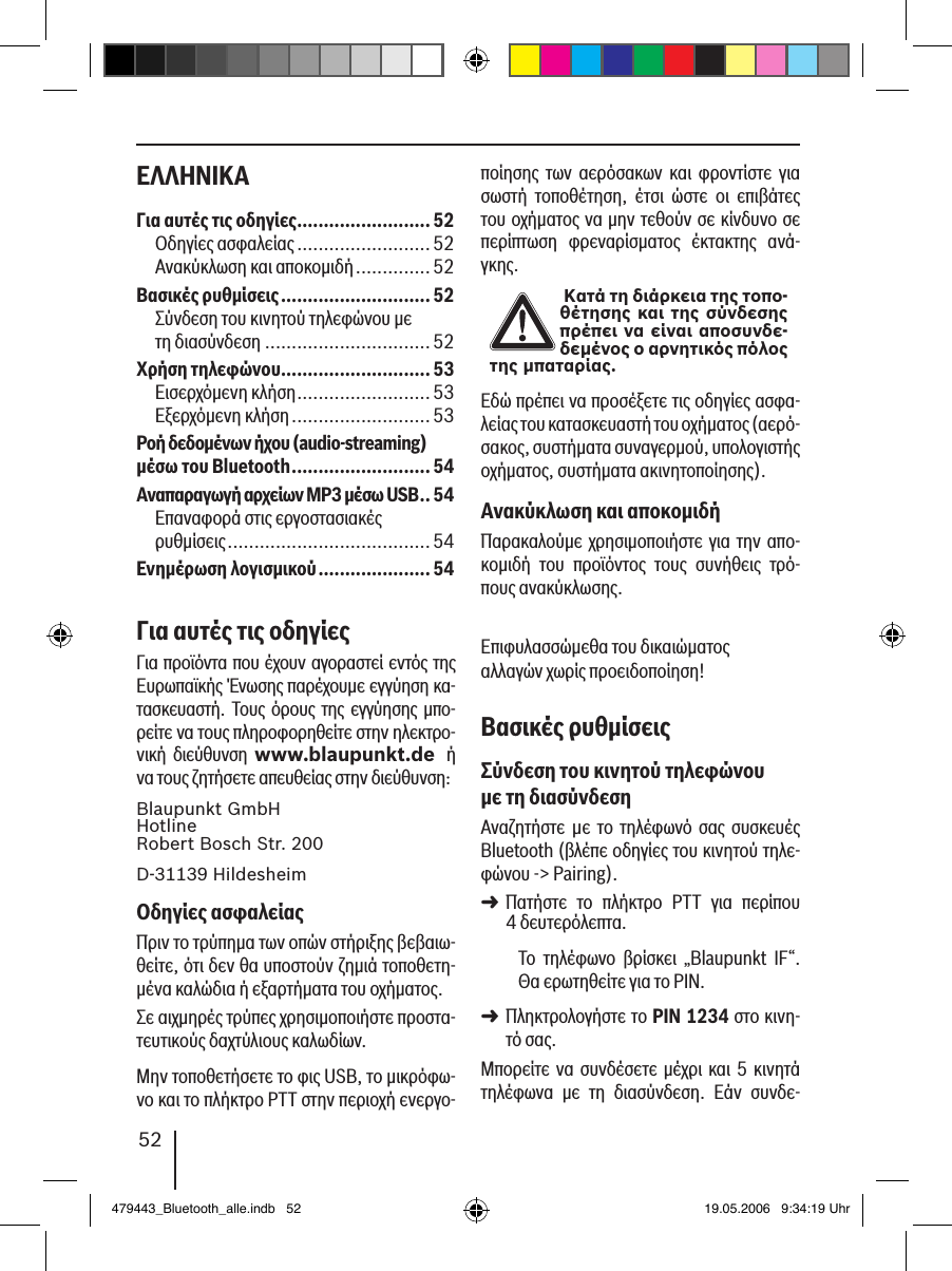 52ΕΛΛΗΝΙΚΑ ποίησης  των  αερόσακων  και  φροντίστε  για σωστή  τοποθέτηση,  έτσι  ώστε  οι  επιβάτες του οχήματος να μην τεθούν σε κίνδυνο σε περίπτωση  φρεναρίσματος  έκτακτης  ανά-γκης. Κατά τη διάρκεια της τοπο-θέτησης και της σύνδεσης πρέπει να είναι αποσυνδε-δεμένος ο αρνητικός πόλος της μπαταρίας.Εδώ πρέπει να προσέξετε τις οδηγίες ασφα-λείας του κατασκευαστή του οχήματος (αερό-σακος, συστήματα συναγερμού, υπολογιστής οχήματος, συστήματα ακινητοποίησης).Ανακύκλωση και αποκοµιδήΠαρακαλούμε χρησιμοποιήστε για την απο-κομιδή  του  προϊόντος  τους  συνήθεις  τρό-πους ανακύκλωσης.Επιφυλασσώμεθα του δικαιώματος αλλαγών χωρίς προειδοποίηση!Βασικές ρυθµίσειςΣύνδεση του κινητού τηλεφώνου µε τη διασύνδεσηΑναζητήστε  µε  το  τηλέφωνό  σας  συσκευές Bluetooth (βλέπε οδηγίες του κινητού τηλε-φώνου -&gt; Pairing). Πατήστε  το  πλήκτρο  PTT  για  περίπου  4 δευτερόλεπτα. Το  τηλέφωνο  βρίσκει  „Blaupunkt  IF“. Θα ερωτηθείτε για το PIN. Πληκτρολογήστε το PIN 1234 στο κινη-τό σας. Μπορείτε να συνδέσετε μέχρι και 5 κινητά τηλέφωνα  με  τη  διασύνδεση.  Εάν  συνδε-➜➜Για αυτές τις οδηγίες .........................52Οδηγίες ασφαλείας .........................52Ανακύκλωση και αποκομιδή ..............52Βασικές ρυθµίσεις ............................52Σύνδεση του κινητού τηλεφώνου με  τη διασύνδεση ...............................52Χρήση τηλεφώνου ............................53Εισερχόμενη κλήση .........................53Εξερχόμενη κλήση ..........................53Ροή δεδοµένων ήχου (audio-streaming) µέσω του Bluetooth ..........................54Αναπαραγωγή αρχείων MP3 µέσω USB .. 54Επαναφορά στις εργοστασιακές  ρυθμίσεις ......................................54Ενηµέρωση λογισµικού ..................... 54Για αυτές τις οδηγίεςΓια προϊόντα που έχουν αγοραστεί εντός της Ευρωπαϊκής Ένωσης παρέχουμε εγγύηση κα-τασκευαστή. Τους όρους της εγγύησης  μπο-ρείτε να τους πληροφορηθείτε στην ηλεκτρο-νική  διεύθυνση  www.blaupunkt.de  ή να τους ζητήσετε απευθείας στην διεύθυνση: Blaupunkt GmbH Hotline Robert Bosch Str. 200D-31139 HildesheimΟδηγίες ασφαλείαςΠριν το τρύπημα των οπών στήριξης βεβαιω-θείτε, ότι δεν θα υποστούν ζημιά τοποθετη-μένα καλώδια ή εξαρτήματα του οχήματος.Σε αιχμηρές τρύπες χρησιμοποιήστε προστα-τευτικούς δαχτύλιους καλωδίων. Μην τοποθετήσετε το φις USB, το μικρόφω-νο και το πλήκτρο PTT στην περιοχή ενεργο-479443_Bluetooth_alle.indb   52 19.05.2006   9:34:19 Uhr