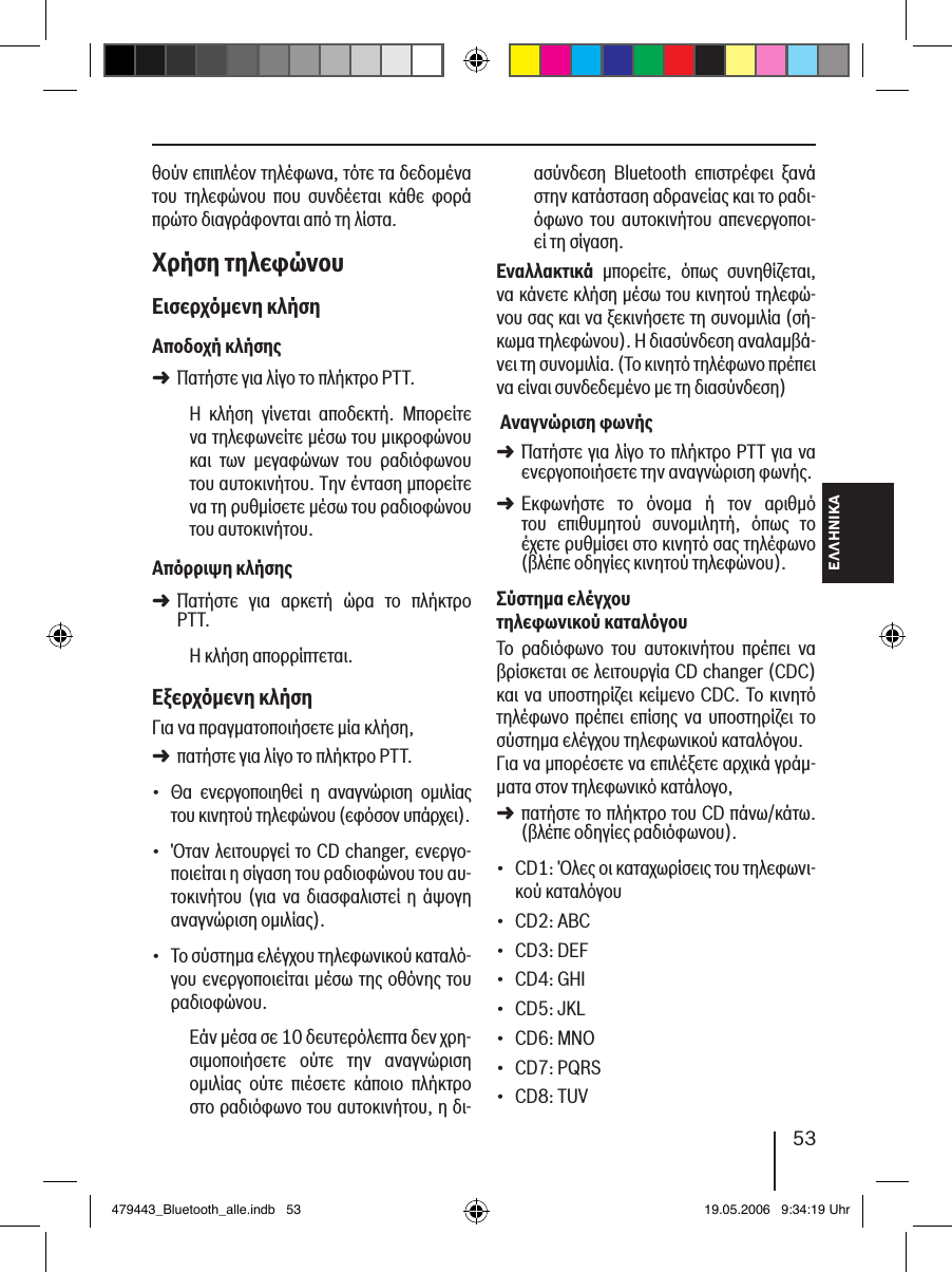ΕΛΛΗΝΙΚΑ53θούν επιπλέον τηλέφωνα, τότε τα δεδομένα του  τηλεφώνου  που  συνδέεται  κάθε  φορά πρώτο διαγράφονται από τη λίστα. Χρήση τηλεφώνουΕισερχόµενη κλήσηΑποδοχή κλήσηςΠατήστε για λίγο το πλήκτρο PTT.Η  κλήση  γίνεται  αποδεκτή.  Μπορείτε να τηλεφωνείτε μέσω του μικροφώνου και  των  μεγαφώνων  του  ραδιόφωνου του αυτοκινήτου. Την ένταση μπορείτε να τη ρυθμίσετε μέσω του ραδιοφώνου του αυτοκινήτου.Απόρριψη κλήσηςΠατήστε  για  αρκετή  ώρα  το  πλήκτρο PTT.Η κλήση απορρίπτεται. Εξερχόµενη κλήσηΓια να πραγματοποιήσετε μία κλήση, πατήστε για λίγο το πλήκτρο PTT.Θα  ενεργοποιηθεί  η  αναγνώριση  ομιλίας του κινητού τηλεφώνου (εφόσον υπάρχει).Όταν λειτουργεί το CD changer, ενεργο-ποιείται η σίγαση του ραδιοφώνου του αυ-τοκινήτου (για να διασφαλιστεί η  άψογη αναγνώριση ομιλίας).Το σύστημα ελέγχου τηλεφωνικού καταλό-γου ενεργοποιείται μέσω της οθόνης του ραδιοφώνου.Εάν μέσα σε 10 δευτερόλεπτα δεν χρη-σιμοποιήσετε  ούτε  την  αναγνώριση ομιλίας  ούτε  πιέσετε  κάποιο  πλήκτρο στο ραδιόφωνο του αυτοκινήτου, η δι-➜➜➜•••ασύνδεση  Bluetooth  επιστρέφει  ξανά στην κατάσταση αδρανείας και το ραδι-όφωνο  του  αυτοκινήτου  απενεργοποι-εί τη σίγαση.Εναλλακτικά  μπορείτε,  όπως  συνηθίζεται, να κάνετε κλήση μέσω του κινητού τηλεφώ-νου σας και να ξεκινήσετε τη συνομιλία (σή-κωμα τηλεφώνου). Η διασύνδεση αναλαμβά-νει τη συνομιλία. (Το κινητό τηλέφωνο πρέπει να είναι συνδεδεμένο με τη διασύνδεση) Αναγνώριση φωνήςΠατήστε για λίγο το πλήκτρο PTT για να ενεργοποιήσετε την αναγνώριση φωνής.Εκφωνήστε  το  όνομα  ή  τον  αριθμό  του  επιθυμητού  συνομιλητή,  όπως  το έχετε ρυθμίσει στο κινητό σας τηλέφωνο (βλέπε οδηγίες κινητού τηλεφώνου). Σύστηµα ελέγχου τηλεφωνικού καταλόγουΤο  ραδιόφωνο  του  αυτοκινήτου  πρέπει  να βρίσκεται σε λειτουργία CD changer (CDC) και να υποστηρίζει κείμενο CDC. Το κινητό τηλέφωνο πρέπει  επίσης να  υποστηρίζει  το σύστημα ελέγχου τηλεφωνικού καταλόγου. Για να μπορέσετε να επιλέξετε αρχικά γράμ-ματα στον τηλεφωνικό κατάλογο, πατήστε το πλήκτρο του CD πάνω/κάτω. (βλέπε οδηγίες ραδιόφωνου).CD1: Όλες οι καταχωρίσεις του τηλεφωνι-κού καταλόγουCD2: ABCCD3: DEFCD4: GHICD5: JKLCD6: MNOCD7: PQRSCD8: TUV➜➜➜••••••••479443_Bluetooth_alle.indb   53 19.05.2006   9:34:19 Uhr