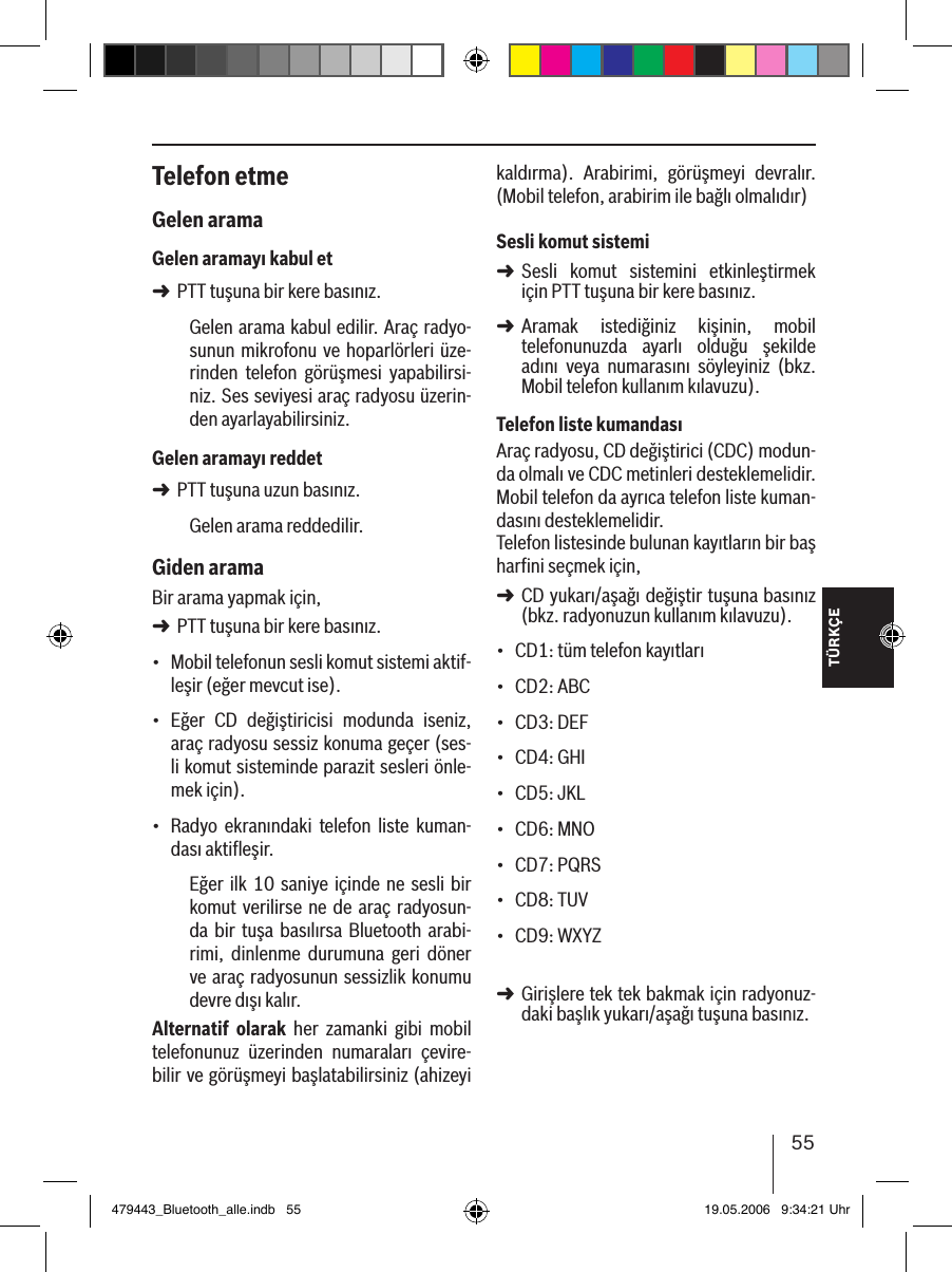 TÜRKÇE55Telefon etmeGelen aramaGelen aramayı kabul etPTT tuşuna bir kere basınız.Gelen arama kabul edilir. Araç radyo-sunun mikrofonu  ve  hoparlörleri üze-rinden  telefon  görüşmesi  yapabilirsi-niz. Ses seviyesi araç radyosu üzerin-den ayarlayabilirsiniz.Gelen aramayı reddetPTT tuşuna uzun basınız.Gelen arama reddedilir. Giden aramaBir arama yapmak için, PTT tuşuna bir kere basınız.Mobil telefonun sesli komut sistemi aktif-leşir (eğer mevcut ise).Eğer  CD  değiştiricisi  modunda  iseniz, araç radyosu sessiz konuma geçer (ses-li komut sisteminde parazit sesleri önle-mek için).Radyo  ekranındaki  telefon  liste  kuman-dası aktiﬂeşir.Eğer ilk 10 saniye içinde  ne sesli bir komut verilirse ne  de  araç  radyosun-da  bir  tuşa basılırsa Bluetooth  arabi-rimi,  dinlenme  durumuna  geri  döner ve araç radyosunun sessizlik konumu devre dışı kalır.Alternatif  olarak  her  zamanki  gibi  mobil telefonunuz  üzerinden  numaraları  çevire-bilir ve görüşmeyi başlatabilirsiniz (ahizeyi ➜➜➜•••kaldırma).  Arabirimi,  görüşmeyi  devralır. (Mobil telefon, arabirim ile bağlı olmalıdır) Sesli komut sistemiSesli  komut  sistemini  etkinleştirmek için PTT tuşuna bir kere basınız.Aramak  istediğiniz  kişinin,  mobil  telefonunuzda  ayarlı  olduğu  şekilde adını  veya  numarasını  söyleyiniz  (bkz. Mobil telefon kullanım kılavuzu). Telefon liste kumandasıAraç radyosu, CD değiştirici (CDC) modun-da olmalı ve CDC metinleri desteklemelidir. Mobil telefon da ayrıca telefon liste kuman-dasını desteklemelidir. Telefon listesinde bulunan kayıtların bir baş harﬁni seçmek için, CD yukarı/aşağı değiştir tuşuna basınız (bkz. radyonuzun kullanım kılavuzu).CD1: tüm telefon kayıtlarıCD2: ABCCD3: DEFCD4: GHICD5: JKLCD6: MNOCD7: PQRSCD8: TUVCD9: WXYZ Girişlere tek tek bakmak için radyonuz-daki başlık yukarı/aşağı tuşuna basınız. ➜➜➜•••••••••➜479443_Bluetooth_alle.indb   55 19.05.2006   9:34:21 Uhr