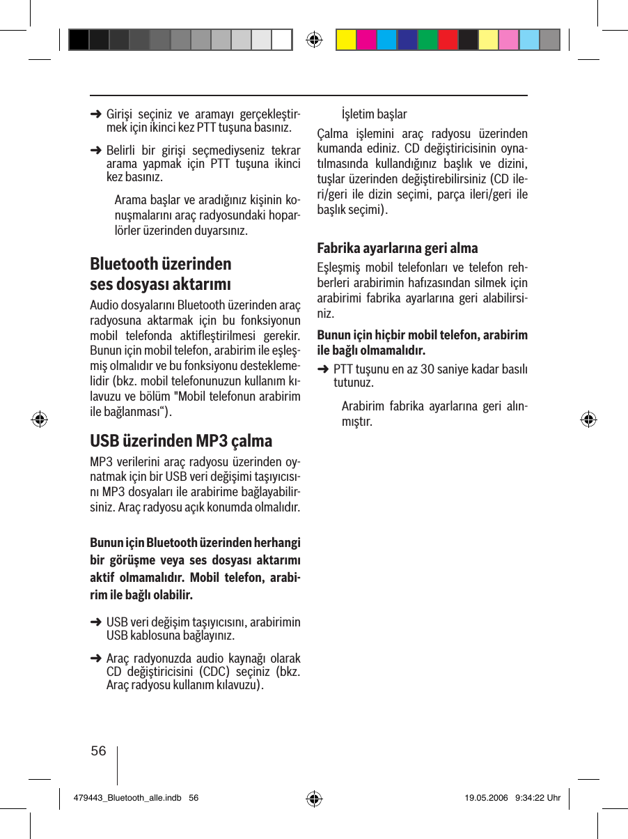 56Girişi  seçiniz  ve  aramayı  gerçekleştir-mek için ikinci kez PTT tuşuna basınız. Belirli  bir  girişi  seçmediyseniz  tekrar arama  yapmak  için  PTT  tuşuna  ikinci kez basınız.Arama başlar ve aradığınız kişinin ko-nuşmalarını araç radyosundaki hopar-lörler üzerinden duyarsınız. Bluetooth üzerinden ses dosyası aktarımıAudio dosyalarını Bluetooth üzerinden araç radyosuna  aktarmak  için  bu  fonksiyonun mobil  telefonda  aktiﬂeştirilmesi  gerekir. Bunun için mobil telefon, arabirim ile eşleş-miş olmalıdır ve bu fonksiyonu destekleme-lidir (bkz. mobil telefonunuzun kullanım kı-lavuzu ve bölüm &quot;Mobil telefonun arabirim ile bağlanması“).USB üzerinden MP3 çalmaMP3 verilerini araç radyosu üzerinden oy-natmak için bir USB veri değişimi taşıyıcısı-nı MP3 dosyaları ile arabirime bağlayabilir-siniz. Araç radyosu açık konumda olmalıdır.Bunun için Bluetooth üzerinden herhangi bir  görüşme  veya  ses  dosyası  aktarımı aktif  olmamalıdır.  Mobil  telefon,  arabi-rim ile bağlı olabilir.USB veri değişim taşıyıcısını, arabirimin USB kablosuna bağlayınız. Araç  radyonuzda  audio  kaynağı  olarak CD  değiştiricisini  (CDC)  seçiniz  (bkz. Araç radyosu kullanım kılavuzu).➜➜➜➜İşletim başlarÇalma  işlemini  araç  radyosu  üzerinden kumanda  ediniz.  CD  değiştiricisinin  oyna-tılmasında  kullandığınız  başlık  ve  dizini, tuşlar üzerinden değiştirebilirsiniz (CD ile-ri/geri  ile  dizin  seçimi,  parça  ileri/geri  ile başlık seçimi).Fabrika ayarlarına geri almaEşleşmiş  mobil  telefonları  ve  telefon  reh-berleri arabirimin hafızasından silmek  için arabirimi  fabrika  ayarlarına  geri  alabilirsi-niz. Bunun için hiçbir mobil telefon, arabirim ile bağlı olmamalıdır.PTT tuşunu en az 30 saniye kadar basılı tutunuz. Arabirim  fabrika  ayarlarına  geri  alın-mıştır.➜479443_Bluetooth_alle.indb   56 19.05.2006   9:34:22 Uhr
