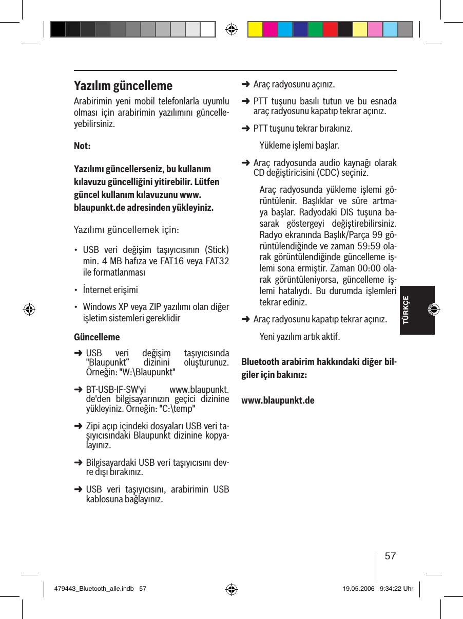 TÜRKÇE57Yazılım güncellemeArabirimin  yeni  mobil  telefonlarla  uyumlu olması  için  arabirimin  yazılımını  güncelle-yebilirsiniz.Not:Yazılımı güncellerseniz, bu kullanım kılavuzu güncelliğini yitirebilir. Lütfen güncel kullanım kılavuzunu www.blaupunkt.de adresinden yükleyiniz. Yazılımı güncellemek için:USB  veri  değişim  taşıyıcısının  (Stick) min. 4 MB hafıza ve FAT16 veya FAT32 ile formatlanmasıİnternet erişimi Windows XP veya ZIP yazılımı olan diğer işletim sistemleri gereklidirGüncellemeUSB  veri  değişim  taşıyıcısında &quot;Blaupunkt“  dizinini  oluşturunuz. Örneğin: &quot;W:\Blaupunkt&quot;BT-USB-IF-SW&apos;yi  www.blaupunkt.de&apos;den  bilgisayarınızın  geçici  dizinine yükleyiniz. Örneğin: &quot;C:\temp&quot;Zipi açıp içindeki dosyaları USB veri ta-şıyıcısındaki  Blaupunkt  dizinine kopya-layınız. Bilgisayardaki USB veri taşıyıcısını dev-re dışı bırakınız.USB  veri  taşıyıcısını,  arabirimin  USB kablosuna bağlayınız.•••➜➜➜➜➜Araç radyosunu açınız. PTT  tuşunu  basılı  tutun  ve  bu  esnada araç radyosunu kapatıp tekrar açınız.PTT tuşunu tekrar bırakınız. Yükleme işlemi başlar.Araç  radyosunda  audio  kaynağı  olarak CD değiştiricisini (CDC) seçiniz.Araç  radyosunda  yükleme  işlemi  gö-rüntülenir.  Başlıklar  ve  süre  artma-ya  başlar.  Radyodaki  DIS  tuşuna  ba-sarak  göstergeyi  değiştirebilirsiniz. Radyo ekranında Başlık/Parça 99 gö-rüntülendiğinde ve zaman 59:59 ola-rak görüntülendiğinde güncelleme iş-lemi sona ermiştir. Zaman 00:00 ola-rak  görüntüleniyorsa,  güncelleme  iş-lemi  hatalıydı.  Bu  durumda  işlemleri tekrar ediniz. Araç radyosunu kapatıp tekrar açınız. Yeni yazılım artık aktif. Bluetooth arabirim hakkındaki diğer bil-giler için bakınız: www.blaupunkt.de➜➜➜➜➜479443_Bluetooth_alle.indb   57 19.05.2006   9:34:22 Uhr