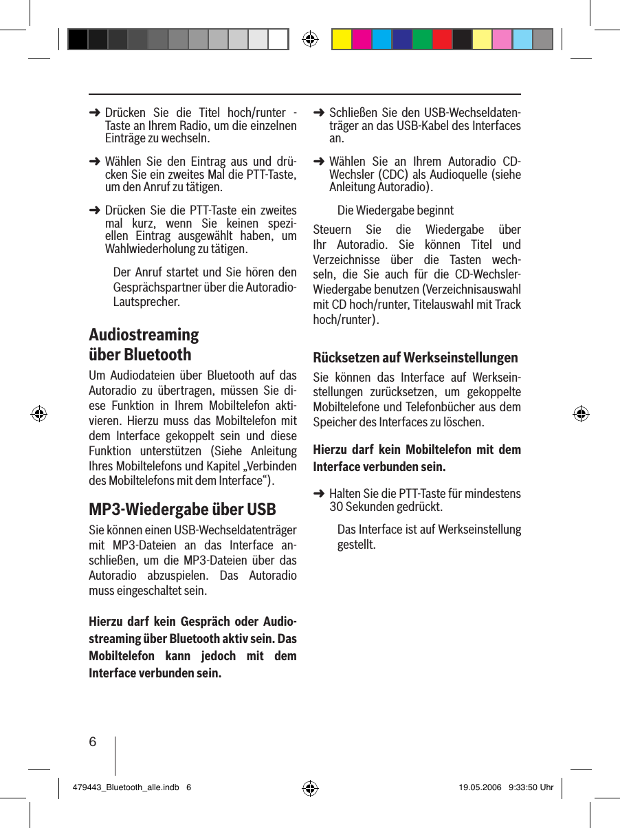 6Drücken  Sie  die  Titel  hoch/runter  - Taste an Ihrem Radio, um die einzelnen Einträge zu wechseln. Wählen  Sie  den  Eintrag  aus  und  drü-cken Sie ein zweites Mal die PTT-Taste, um den Anruf zu tätigen. Drücken  Sie  die  PTT-Taste  ein  zweites mal  kurz,  wenn  Sie  keinen  spezi-ellen  Eintrag  ausgewählt  haben,  um Wahlwiederholung zu tätigen.Der  Anruf startet  und  Sie hören den Gesprächspartner über die Autoradio-Lautsprecher. Audiostreaming über BluetoothUm  Audiodateien  über  Bluetooth  auf  das Autoradio  zu  übertragen,  müssen  Sie  di-ese  Funktion  in  Ihrem  Mobiltelefon  akti-vieren.  Hierzu  muss  das  Mobiltelefon  mit dem  Interface  gekoppelt  sein  und  diese Funktion  unterstützen  (Siehe  Anleitung Ihres Mobiltelefons und Kapitel „Verbinden des Mobiltelefons mit dem Interface“).MP3-Wiedergabe über USBSie können einen USB-Wechseldatenträger mit  MP3-Dateien  an  das  Interface  an-schließen,  um  die  MP3-Dateien  über  das Autoradio  abzuspielen.  Das  Autoradio muss eingeschaltet sein.Hierzu  darf  kein  Gespräch  oder  Audio-streaming über Bluetooth aktiv sein. Das Mobiltelefon  kann  jedoch  mit  dem Interface verbunden sein.➜➜➜Schließen Sie  den USB-Wechseldaten-träger an das USB-Kabel des Interfaces an. Wählen  Sie  an  Ihrem  Autoradio  CD-Wechsler (CDC) als Audioquelle (siehe Anleitung Autoradio).Die Wiedergabe beginntSteuern  Sie  die  Wiedergabe  über Ihr  Autoradio.  Sie  können  Titel  und Verzeichnisse  über  die  Tasten  wech-seln,  die  Sie  auch  für  die  CD-Wechsler-Wiedergabe benutzen (Verzeichnisauswahl mit CD hoch/runter, Titelauswahl mit Track hoch/runter).Rücksetzen auf WerkseinstellungenSie  können  das  Interface  auf  Werksein-stellungen  zurücksetzen,  um  gekoppelte Mobiltelefone und Telefonbücher aus dem Speicher des Interfaces zu löschen. Hierzu  darf  kein  Mobiltelefon  mit  dem Interface verbunden sein.Halten Sie die PTT-Taste für mindestens 30 Sekunden gedrückt. Das Interface ist auf Werkseinstellung gestellt.➜➜➜479443_Bluetooth_alle.indb   6 19.05.2006   9:33:50 Uhr