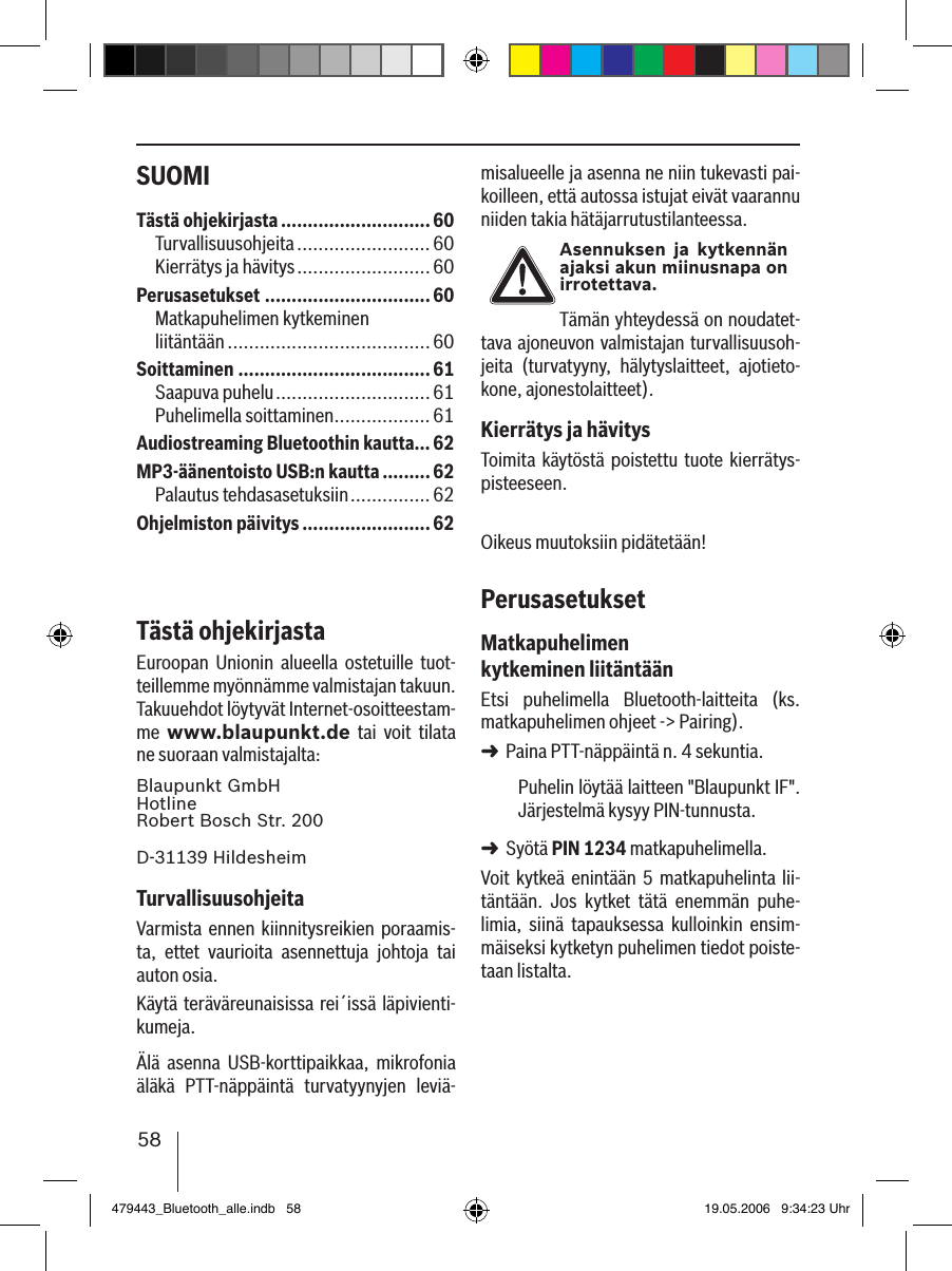 58SUOMI misalueelle ja asenna ne niin tukevasti pai-koilleen, että autossa istujat eivät vaarannu niiden takia hätäjarrutustilanteessa.Asennuksen  ja  kytkennän ajaksi akun miinusnapa on irrotettava.Tämän yhteydessä on noudatet-tava ajoneuvon valmistajan turvallisuusoh-jeita  (turvatyyny,  hälytyslaitteet,  ajotieto-kone, ajonestolaitteet).Kierrätys ja hävitysToimita  käytöstä  poistettu tuote kierrätys-pisteeseen.Oikeus muutoksiin pidätetään!PerusasetuksetMatkapuhelimen kytkeminen liitäntäänEtsi  puhelimella  Bluetooth-laitteita  (ks. matkapuhelimen ohjeet -&gt; Pairing). Paina PTT-näppäintä n. 4 sekuntia. Puhelin löytää laitteen &quot;Blaupunkt IF&quot;. Järjestelmä kysyy PIN-tunnusta. Syötä PIN 1234 matkapuhelimella. Voit kytkeä enintään 5 matkapuhelinta lii-täntään.  Jos  kytket  tätä  enemmän  puhe-limia,  siinä  tapauksessa  kulloinkin  ensim-mäiseksi kytketyn puhelimen tiedot poiste-taan listalta. ➜➜Tästä ohjekirjasta ............................60Turvallisuusohjeita .........................60Kierrätys ja hävitys ......................... 60Perusasetukset ...............................60Matkapuhelimen kytkeminen  liitäntään ...................................... 60Soittaminen ....................................61Saapuva puhelu ............................. 61Puhelimella soittaminen ..................61Audiostreaming Bluetoothin kautta...62MP3-äänentoisto USB:n kautta .........62Palautus tehdasasetuksiin ............... 62Ohjelmiston päivitys ........................62Tästä ohjekirjastaEuroopan  Unionin  alueella  ostetuille  tuot-teillemme myönnämme valmistajan takuun. Takuuehdot löytyvät Internet-osoitteestam-me  www.blaupunkt.de  tai  voit  tilata ne suoraan valmistajalta: Blaupunkt GmbH Hotline Robert Bosch Str. 200D-31139 HildesheimTurvallisuusohjeitaVarmista  ennen  kiinnitysreikien poraamis-ta,  ettet  vaurioita  asennettuja  johtoja  tai auton osia.Käytä teräväreunaisissa rei´issä läpivienti-kumeja. Älä  asenna  USB-korttipaikkaa,  mikrofonia äläkä  PTT-näppäintä  turvatyynyjen  leviä-479443_Bluetooth_alle.indb   58 19.05.2006   9:34:23 Uhr