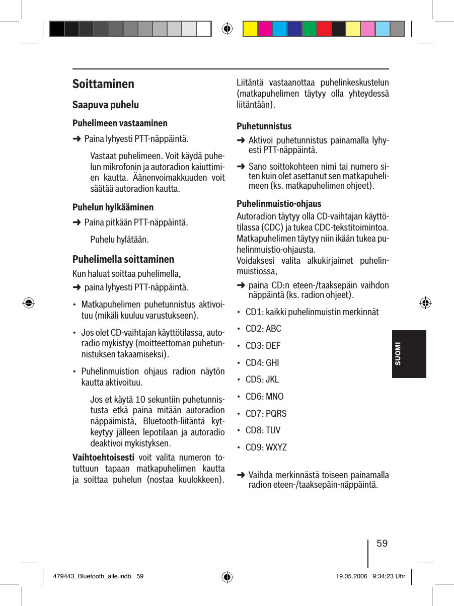 SUOMI59SoittaminenSaapuva puheluPuhelimeen vastaaminenPaina lyhyesti PTT-näppäintä.Vastaat puhelimeen. Voit käydä puhe-lun mikrofonin ja autoradion kaiuttimi-en  kautta.  Äänenvoimakkuuden  voit säätää autoradion kautta.Puhelun hylkääminenPaina pitkään PTT-näppäintä.Puhelu hylätään. Puhelimella soittaminenKun haluat soittaa puhelimella, paina lyhyesti PTT-näppäintä.Matkapuhelimen  puhetunnistus  aktivoi-tuu (mikäli kuuluu varustukseen).Jos olet CD-vaihtajan käyttötilassa, auto-radio mykistyy (moitteettoman puhetun-nistuksen takaamiseksi).Puhelinmuistion  ohjaus  radion  näytön kautta aktivoituu.Jos et käytä 10 sekuntiin puhetunnis-tusta  etkä  paina  mitään  autoradion näppäimistä,  Bluetooth-liitäntä  kyt-keytyy  jälleen  lepotilaan ja  autoradio deaktivoi mykistyksen.Vaihtoehtoisesti  voit  valita  numeron  to-tuttuun  tapaan  matkapuhelimen  kautta ja  soittaa  puhelun  (nostaa  kuulokkeen). ➜➜➜•••Liitäntä  vastaanottaa  puhelinkeskustelun (matkapuhelimen  täytyy  olla  yhteydessä liitäntään). PuhetunnistusAktivoi  puhetunnistus  painamalla  lyhy-esti PTT-näppäintä.Sano soittokohteen nimi tai numero si-ten kuin olet asettanut sen matkapuheli-meen (ks. matkapuhelimen ohjeet). Puhelinmuistio-ohjausAutoradion täytyy olla CD-vaihtajan käyttö-tilassa (CDC) ja tukea CDC-tekstitoimintoa. Matkapuhelimen täytyy niin ikään tukea pu-helinmuistio-ohjausta. Voidaksesi  valita  alkukirjaimet  puhelin-muistiossa, paina  CD:n  eteen-/taaksepäin  vaihdon näppäintä (ks. radion ohjeet).CD1: kaikki puhelinmuistin merkinnätCD2: ABCCD3: DEFCD4: GHICD5: JKLCD6: MNOCD7: PQRSCD8: TUVCD9: WXYZ Vaihda merkinnästä toiseen painamalla radion eteen-/taaksepäin-näppäintä. ➜➜➜•••••••••➜479443_Bluetooth_alle.indb   59 19.05.2006   9:34:23 Uhr
