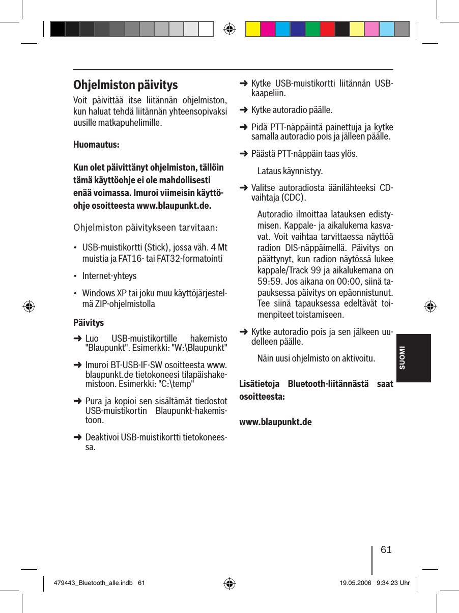 SUOMI61Ohjelmiston päivitysVoit  päivittää  itse  liitännän  ohjelmiston, kun haluat tehdä liitännän yhteensopivaksi uusille matkapuhelimille.Huomautus:Kun olet päivittänyt ohjelmiston, tällöin tämä käyttöohje ei ole mahdollisesti enää voimassa. Imuroi viimeisin käyttö-ohje osoitteesta www.blaupunkt.de. Ohjelmiston päivitykseen tarvitaan:USB-muistikortti (Stick), jossa väh. 4 Mt muistia ja FAT16- tai FAT32-formatointiInternet-yhteys Windows XP tai joku muu käyttöjärjestel-mä ZIP-ohjelmistollaPäivitysLuo  USB-muistikortille  hakemisto &quot;Blaupunkt&quot;. Esimerkki: &quot;W:\Blaupunkt&quot;Imuroi BT-USB-IF-SW osoitteesta www.blaupunkt.de tietokoneesi tilapäishake-mistoon. Esimerkki: &quot;C:\temp&quot;Pura ja kopioi sen  sisältämät tiedostot USB-muistikortin  Blaupunkt-hakemis-toon. Deaktivoi USB-muistikortti tietokonees-sa.•••➜➜➜➜Kytke  USB-muistikortti  liitännän  USB-kaapeliin.Kytke autoradio päälle. Pidä PTT-näppäintä painettuja ja kytke samalla autoradio pois ja jälleen päälle.Päästä PTT-näppäin taas ylös. Lataus käynnistyy.Valitse  autoradiosta  äänilähteeksi  CD-vaihtaja (CDC).Autoradio  ilmoittaa  latauksen  edisty-misen. Kappale- ja aikalukema kasva-vat.  Voit  vaihtaa  tarvittaessa  näyttöä radion  DIS-näppäimellä.  Päivitys  on päättynyt, kun radion näytössä lukee kappale/Track 99 ja aikalukemana on 59:59. Jos aikana on 00:00, siinä ta-pauksessa päivitys on epäonnistunut. Tee  siinä  tapauksessa  edeltävät  toi-menpiteet toistamiseen. Kytke autoradio pois ja sen jälkeen uu-delleen päälle. Näin uusi ohjelmisto on aktivoitu. Lisätietoja  Bluetooth-liitännästä  saat osoitteesta: www.blaupunkt.de➜➜➜➜➜➜479443_Bluetooth_alle.indb   61 19.05.2006   9:34:23 Uhr