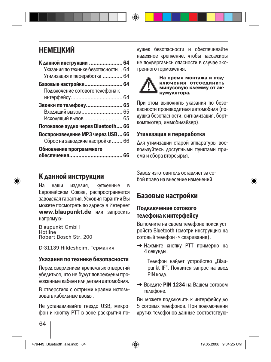 64НЕМЕЦКИЙ душек  безопасности  и  обеспечивайте надежное  крепление,  чтобы  пассажиры не подвергались опасности в случае экс-тренного торможения.На время монтажа и под-ключения  отсоединить минусовую клемму от ак-кумулятора.При  этом  выполнять  указания  по  безо-пасности производителя автомобиля (по-душка безопасности, сигнализация, борт-компьютер, иммобилайзер).Утилизация и переработкаДля  утилизации  старой  аппаратуры  вос-пользуйтесь  доступными  пунктами  при-ема и сбора вторсырья.Завод-изготовитель оставляет за со-бой право на внесение изменений!Базовые настройкиПодключение сотового телефона к интерфейсуВыполните на своем телефоне поиск уст-ройств Bluetooth (смотри инструкцию на сотовый телефон -&gt; спаривание). Нажмите  кнопку  PTT  примерно  на  4 секунды. Телефон  найдет  устройство  „Blau-punkt  IF“. Появится  запрос  на ввод PIN кода. Введите PIN 1234 на Вашем сотовом телефоне. Вы можете подключить к интерфейсу  до 5 сотовых телефонов. При подключении других телефонов данные соответствую-➜➜К данной инструкции ...................... 64Указания по технике безопасности ... 64Утилизация и переработка .............64Базовые настройки.........................64Подключение сотового телефона к интерфейсу ..................................64Звонки по телефону........................65Входящий вызов ...........................65Исходящий вызов .........................65Потоковое аудио через Bluetooth ....66Воспроизведение MP3 через USB ...66Сброс на заводские настройки .......66Обновление программного  обеспечения ...................................66К данной инструкцииНа  наши  изделия,  купленные  в Европейском  Союзе,  распространяется заводская гарантия. Условия гарантии Вы можете посмотреть по адресу в Интернет www.blaupunkt.de  или  запросить напрямую: Blaupunkt GmbH Hotline Robert Bosch Str. 200D-31139 Hildesheim, ГерманияУказания по технике безопасностиПеред сверлением крепежных отверстий убедиться, что не будут повреждены про-ложенные кабели или детали автомобиля.В отверстиях с острыми краями исполь-зовать кабельные вводы. Не  устанавливайте  гнездо  USB,  микро-фон и  кнопку  PTT в зоне раскрытия по-479443_Bluetooth_alle.indb   64 19.05.2006   9:34:25 Uhr