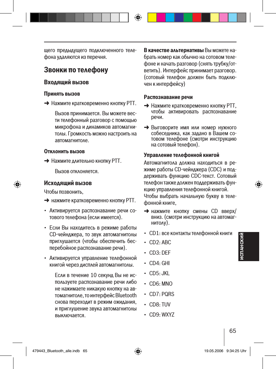 ИСПАНСКИЙ65щего  предыдущего  подключенного  теле-фона удаляются из перечня. Звонки по телефонуВходящий вызовПринять вызовНажмите кратковременно кнопку PTT.Вызов принимается. Вы можете вес-ти телефонный разговор с помощью микрофона и динамиков автомагни-толы. Громкость можно настроить на автомагнитоле.Отклонить вызовНажмите длительно кнопку PTT.Вызов отклоняется. Исходящий вызовЧтобы позвонить, нажмите кратковременно кнопку PTT.Активируется распознавание речи со-тового телефона (если имеется).Если Вы находитесь  в режиме работы CD-чейнджера, то звук автомагнитолы приглушается  (чтобы  обеспечить  бес-перебойное распознавание речи).Активируется управление телефонной книгой через дисплей автомагнитолы.Если в течение 10 секунд Вы не ис-пользуете распознавание речи либо не нажимаете никакую кнопку на ав-томагнитоле, то интерфейс Bluetooth снова переходит в режим ожидания, и приглушение звука автомагнитолы выключается.➜➜➜•••В качестве альтернативы Вы можете на-брать номер как обычно на сотовом теле-фоне и начать разговор (снять трубку/от-ветить). Интерфейс принимает разговор. (сотовый  телефон  должен  быть  подклю-чен к интерфейсу) Распознавание речиНажмите кратковременно кнопку PTT, чтобы  активировать  распознавание речи.Выговорите  имя  или  номер  нужного собеседника, как задано в Вашем со-товом  телефоне (смотри  инструкцию на сотовый телефон). Управление телефонной книгойАвтомагнитола  должна  находиться  в  ре-жиме работы CD-чейнджера (CDC) и под-держивать функцию CDC-текст. Сотовый телефон также должен поддерживать фун-кцию управления телефонной книгой. Чтобы  выбрать начальную букву  в теле-фонной книге, нажмите  кнопку  смены  CD  вверх/вниз. (смотри инструкцию на автомаг-нитолу).CD1: все контакты телефонной книгиCD2: ABCCD3: DEFCD4: GHICD5: JKLCD6: MNOCD7: PQRSCD8: TUVCD9: WXYZ➜➜➜•••••••••479443_Bluetooth_alle.indb   65 19.05.2006   9:34:25 Uhr