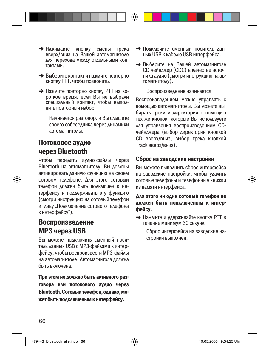 66Нажимайте  кнопку  смены  трека вверх/вниз  на  Вашей  автомагнитоле для перехода между отдельными кон-тактами. Выберите контакт и нажмите повторно кнопку PTT, чтобы позвонить. Нажмите повторно кнопку PTT  на  ко-роткое  время,  если  Вы  не  выбрали специальный  контакт,  чтобы  выпол-нить повторный набор.Начинается разговор, и Вы слышите своего собеседника через динамики автомагнитолы. Потоковое аудио через BluetoothЧтобы  передать  аудио-файлы  через Bluetooth  на  автомагнитолу,  Вы  должны активировать данную функцию на своем сотовом  телефоне.  Для  этого  сотовый телефон  должен  быть  подключен  к  ин-терфейсу  и  поддерживать  эту  функцию (смотри инструкцию на сотовый телефон и главу „Подключение сотового телефона к интерфейсу“).Воспроизведение MP3 через USBВы  можете  подключить  сменный  носи-тель данных USB с MP3-файлами к интер-фейсу, чтобы воспроизвести MP3-файлы на автомагнитоле. Автомагнитола должна быть включена.При этом не должно быть активного раз-говора  или  потокового  аудио  через Bluetooth. Сотовый телефон, однако, мо-жет быть подключеным к интерфейсу.➜➜➜Подключите  сменный  носитель  дан-ных USB к кабелю USB интерфейса. Выберите  на  Вашей  автомагнитоле CD-чейнджер (CDC) в качестве источ-ника аудио (смотри инструкцию на ав-томагнитолу).Воспроизведение начинаетсяВоспроизведением  можно  управлять  с помощью автомагнитолы. Вы можете вы-бирать  треки  и  директории  с  помощью тех  же  кнопок,  которые  Вы  используете для  управления  воспроизведением  CD-чейнджера  (выбор  директории  кнопкой CD  вверх/вниз,  выбор  трека  кнопкой Track вверх/вниз).Сброс на заводские настройкиВы можете выполнить сброс интерфейса на  заводские  настройки,  чтобы  удалить сотовые телефоны и телефонные книжки из памяти интерфейса. Для этого ни один сотовый телефон не должен  быть  подключеным  к  интер-фейсу.Нажмите и удерживайте кнопку PTT в течение минимум 30 секунд. Сброс интерфейса на заводские на-стройки выполнен.➜➜➜479443_Bluetooth_alle.indb   66 19.05.2006   9:34:25 Uhr