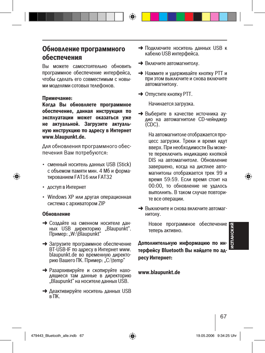 ИСПАНСКИЙ67Обновление программного обеспеченияВы  можете  самостоятельно  обновить программное  обеспечение  интерфейса, чтобы сделать его совместимым с новы-ми моделями сотовых телефонов.Примечание:Когда  Вы  обновляете  программное обеспечение,  данная  инструкция  по эксплуатации  может  оказаться  уже не  актуальной.  Загрузите  актуаль-ную инструкцию по адресу в Интернет www.blaupunkt.de. Для обновления программного обес-печения Вам потребуются:сменный носитель данных USB (Stick) с объемом памяти мин. 4 Мб и форма-тированием FAT16 или FAT32доступ в Интернет Windows XP или другая операционная система с архиватором ZIPОбновлениеСоздайте  на  сменном  носителе  дан-ных  USB  директорию  „Blaupunkt“. Пример: „W:\Blaupunkt“Загрузите программное  обеспечение BT-USB-IF по адресу в Интернет www.blaupunkt.de  во  временную  директо-рию Вашего ПК. Пример: „C:\temp“Разархивируйте  и  скопируйте  нахо-дящиеся  там  данные  в  директорию „Blaupunkt“ на носителе данных USB. Деактивируйте  носитель данных  USB в ПК.•••➜➜➜➜Подключите  носитель  данных  USB  к кабелю USB интерфейса.Включите автомагнитолу. Нажмите и удерживайте кнопку PTT и при этом выключите и снова включите автомагнитолу.Отпустите кнопку PTT. Начинается загрузка.Выберите  в  качестве  источника  ау-дио  на  автомагнитоле  CD-чейнджер (CDC).На автомагнитоле отображается про-цесс  загрузки.  Треки  и  время  идут вверх. При необходимости Вы може-те переключить индикацию кнопкой DIS  на  автомагнитоле.  Обновление завершено,  когда  на  дисплее  авто-магнитолы  отображается  трек  99  и время  59:59.  Если  время  стоит  на 00:00,  то  обновление  не  удалось выполнить. В таком случае повтори-те все операции. Выключите и снова включите автомаг-нитолу. Новое  программное  обеспечение теперь активно. Дополнительную  информацию  по  ин-терфейсу Bluetooth Вы найдете по ад-ресу Интернет: www.blaupunkt.de➜➜➜➜➜➜479443_Bluetooth_alle.indb   67 19.05.2006   9:34:25 Uhr