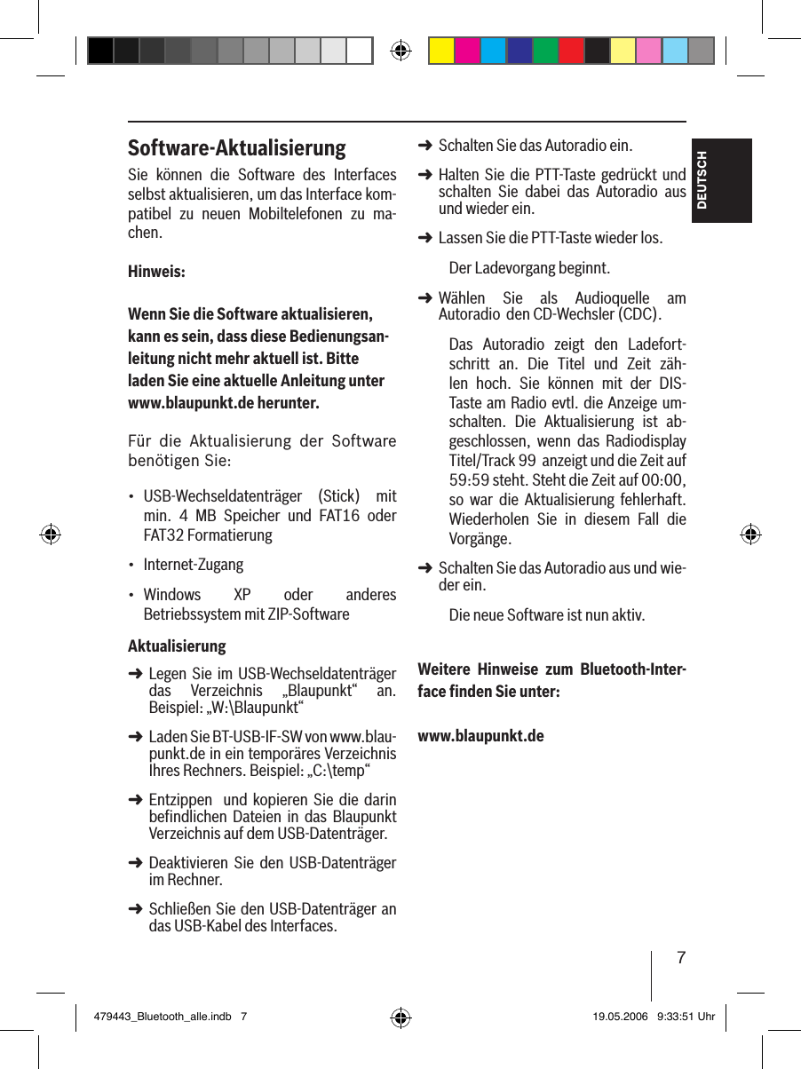 7DEUTSCHSoftware-AktualisierungSie  können  die  Software  des  Interfaces selbst aktualisieren, um das Interface kom-patibel  zu  neuen  Mobiltelefonen  zu  ma-chen.Hinweis:Wenn Sie die Software aktualisieren, kann es sein, dass diese Bedienungsan-leitung nicht mehr aktuell ist. Bitte laden Sie eine aktuelle Anleitung unter www.blaupunkt.de herunter. Für  die  Aktualisierung  der  Software benötigen Sie:USB-Wechseldatenträger  (Stick)  mit min.  4  MB  Speicher  und  FAT16  oder FAT32 FormatierungInternet-Zugang Windows  XP  oder  anderes Betriebssystem mit ZIP-SoftwareAktualisierungLegen Sie im USB-Wechseldatenträger das  Verzeichnis  „Blaupunkt“  an. Beispiel: „W:\Blaupunkt“Laden Sie BT-USB-IF-SW von www.blau-punkt.de in ein temporäres Verzeichnis Ihres Rechners. Beispiel: „C:\temp“Entzippen    und kopieren Sie  die  darin befindlichen  Dateien  in  das  Blaupunkt Verzeichnis auf dem USB-Datenträger. Deaktivieren  Sie  den  USB-Datenträger im Rechner.Schließen Sie den USB-Datenträger an das USB-Kabel des Interfaces.•••➜➜➜➜➜Schalten Sie das Autoradio ein. Halten Sie die  PTT-Taste  gedrückt und schalten  Sie  dabei  das  Autoradio  aus und wieder ein.Lassen Sie die PTT-Taste wieder los. Der Ladevorgang beginnt.Wählen  Sie  als  Audioquelle  am Autoradio  den CD-Wechsler (CDC).Das  Autoradio  zeigt  den  Ladefort-schritt  an.  Die  Titel  und  Zeit  zäh-len  hoch.  Sie  können  mit  der  DIS-Taste am Radio evtl. die Anzeige um-schalten.  Die  Aktualisierung  ist  ab-geschlossen,  wenn  das  Radiodisplay Titel/Track 99  anzeigt und die Zeit auf 59:59 steht. Steht die Zeit auf 00:00, so  war  die  Aktualisierung  fehlerhaft. Wiederholen  Sie  in  diesem  Fall  die Vorgänge. Schalten Sie das Autoradio aus und wie-der ein. Die neue Software ist nun aktiv. Weitere  Hinweise  zum  Bluetooth-Inter-face ﬁnden Sie unter: www.blaupunkt.de➜➜➜➜➜479443_Bluetooth_alle.indb   7 19.05.2006   9:33:51 Uhr