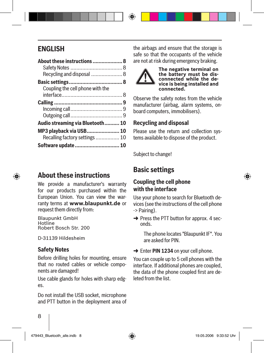 8ENGLISH the airbags and ensure that the storage is safe so  that  the  occupants  of the  vehicle are not at risk during emergency braking.The negative terminal on the battery must be dis-connected while  the  de-vice is being installed and connected.Observe the safety notes from the vehicle manufacturer  (airbag,  alarm  systems,  on-board computers, immobilisers).Recycling and disposalPlease  use  the  return  and  collection  sys-tems available to dispose of the product.Subject to change!Basic settingsCoupling the cell phone with the interfaceUse your phone to search for Bluetooth de-vices (see the instructions of the cell phone -&gt; Pairing). Press the PTT button for approx. 4 sec-onds. The phone locates &quot;Blaupunkt IF&quot;. You are asked for PIN. Enter PIN 1234 on your cell phone. You can couple up to 5 cell phones with the interface. If additional phones are coupled, the data of the phone coupled ﬁrst are de-leted from the list. ➜➜About these instructions ....................8Safety Notes ...................................8Recycling and disposal .....................8Basic settings ....................................8Coupling the cell phone with the  interface.........................................8Calling ..............................................9Incoming call ...................................9Outgoing call ...................................9Audio streaming via Bluetooth ..........10MP3 playback via USB ......................10Recalling factory settings ................10Software update .............................. 10About these instructionsWe  provide  a  manufacturer&apos;s  warranty for  our  products  purchased  within  the European  Union.  You  can  view  the  war-ranty terms at www.blaupunkt.de or request them directly from: Blaupunkt GmbH Hotline Robert Bosch Str. 200D-31139 HildesheimSafety NotesBefore drilling holes  for  mounting, ensure that  no  routed  cables  or  vehicle  compo-nents are damaged!Use cable glands for holes with sharp edg-es. Do not install the USB socket, microphone and PTT button in the deployment area of 479443_Bluetooth_alle.indb   8 19.05.2006   9:33:52 Uhr