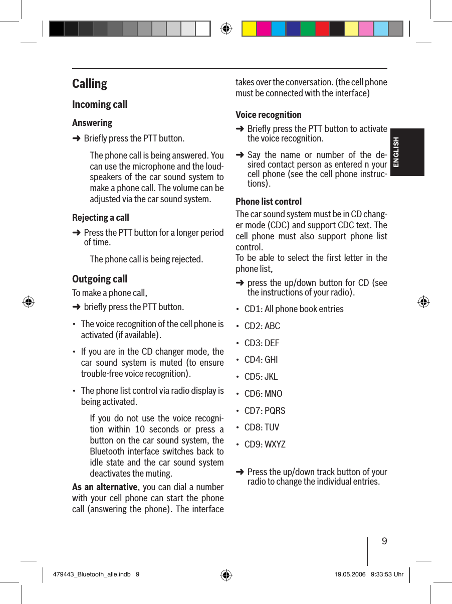 9ENGLISHCallingIncoming callAnsweringBriefly press the PTT button.The phone call is being answered. You can use the microphone and the loud-speakers of  the car sound system to make a phone call. The volume can be adjusted via the car sound system.Rejecting a callPress the PTT button for a longer period of time.The phone call is being rejected. Outgoing callTo make a phone call, briefly press the PTT button.The voice recognition of the cell phone is activated (if available).If you are in the CD changer mode, the car  sound  system  is  muted  (to  ensure trouble-free voice recognition).The phone list control via radio display is being activated.If  you  do  not  use  the  voice  recogni-tion  within  10  seconds  or  press  a button on  the car  sound system, the Bluetooth  interface  switches back to idle  state  and  the  car  sound  system deactivates the muting.As an alternative, you can dial a number with  your  cell  phone  can  start  the  phone call  (answering the  phone). The interface ➜➜➜•••takes over the conversation. (the cell phone must be connected with the interface) Voice recognitionBriefly press the PTT button to activate the voice recognition.Say  the  name  or  number  of  the  de-sired contact person as entered n your cell phone (see the cell phone instruc-tions). Phone list controlThe car sound system must be in CD chang-er mode (CDC) and support CDC text. The cell  phone  must  also  support  phone  list control. To  be able  to  select  the ﬁrst  letter in  the phone list, press the  up/down button for CD (see the instructions of your radio).CD1: All phone book entriesCD2: ABCCD3: DEFCD4: GHICD5: JKLCD6: MNOCD7: PQRSCD8: TUVCD9: WXYZ Press the up/down track button of your radio to change the individual entries. ➜➜➜•••••••••➜479443_Bluetooth_alle.indb   9 19.05.2006   9:33:53 Uhr