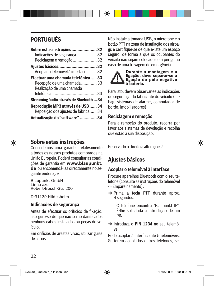 32PORTUGUÊS Não instale a tomada USB, o microfone e o botão PTT na zona de insuﬂação dos airba-gs e certiﬁque-se de que existe um espaço seguro,  de  forma  a  que  os  ocupantes  do veículo não sejam colocados em perigo no caso de uma travagem de emergência.Durante  a montagem e a ligação, deve separar-se a ligação  do pólo negativo  à bateria.Para isto, devem observar-se as indicações de segurança do fabricante do veículo (air-bag,  sistemas  de  alarme,  computador  de bordo, imobilizadores).Reciclagem e remoçãoPara  a  remoção  do  produto,  recorra  por favor aos sistemas de devolução e recolha que estão à sua disposição.Reservado o direito a alterações!Ajustes básicosAcoplar o telemóvel à interfaceProcure aparelhos Bluetooth com o seu te-lefone (consulte as instruções do telemóvel -&gt; Emparelhamento). Prima  a  tecla  PTT  durante  aprox.  4 segundos. O  telefone  encontra  &quot;Blaupunkt  IF&quot;.  É-lhe  solicitada  a  introdução  de  um PIN. Introduza  o PIN  1234  no  seu telemó-vel. Pode acoplar à interface até 5 telemóveis. Se  forem  acoplados  outros  telefones,  se-➜➜Sobre estas instruções .....................32Indicações de segurança .................32Reciclagem e remoção ....................32Ajustes básicos ................................ 32Acoplar o telemóvel à interface ........ 32Efectuar uma chamada telefónica .....33Recepção de uma chamada .............33Realização de uma chamada  telefónica .....................................33Streaming áudio através de Bluetooth ...34Reprodução MP3 através de USB ......34Reposição dos ajustes de fábrica ...... 34Actualização do &quot;software&quot; ..............34Sobre estas instruçõesConcedemos  uma  garantia  relativamente a todos os nossos produtos comprados na União Europeia. Poderá consultar as condi-ções de garantia em www.blaupunkt.de ou encomendá-las directamente no se-guinte endereço: Blaupunkt GmbH Linha azul Robert-Bosch-Str. 200D-31139 HildesheimIndicações de segurançaAntes  de  efectuar  os orifícios  de  ﬁxação, assegure-se de que não serão daniﬁcados nenhuns cabos instalados ou peças do ve-ículo.Em orifícios de arestas vivas, utilizar guias de cabos. 479443_Bluetooth_alle.indb   32 19.05.2006   9:34:08 Uhr