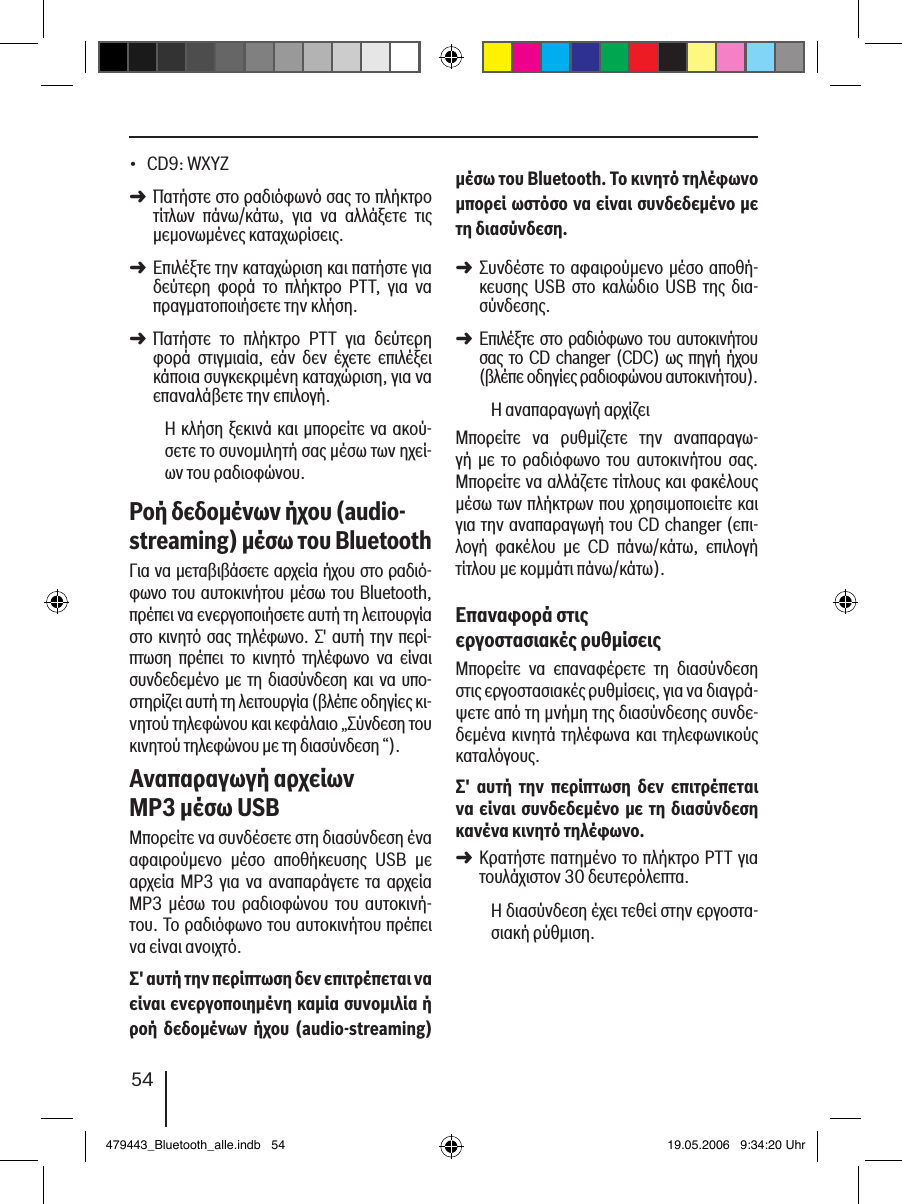 54CD9: WXYZ Πατήστε στο ραδιόφωνό σας το πλήκτρο τίτλων  πάνω/κάτω,  για  να  αλλάξετε  τις μεμονωμένες καταχωρίσεις. Επιλέξτε την καταχώριση και πατήστε για δεύτερη  φορά  το  πλήκτρο  PTT,  για  να πραγματοποιήσετε την κλήση. Πατήστε  το  πλήκτρο  PTT  για  δεύτερη φορά  στιγμιαία,  εάν  δεν  έχετε  επιλέξει κάποια συγκεκριμένη καταχώριση, για να επαναλάβετε την επιλογή.Η κλήση ξεκινά και μπορείτε να ακού-σετε το συνομιλητή σας μέσω των ηχεί-ων του ραδιοφώνου. Ροή δεδοµένων ήχου (audio-streaming) µέσω του BluetoothΓια να μεταβιβάσετε αρχεία ήχου στο ραδιό-φωνο του αυτοκινήτου μέσω του Bluetooth, πρέπει να ενεργοποιήσετε αυτή τη λειτουργία στο κινητό σας τηλέφωνο. Σ&apos; αυτή την περί-πτωση  πρέπει  το  κινητό  τηλέφωνο  να  είναι συνδεδεμένο με τη διασύνδεση και να υπο-στηρίζει αυτή τη λειτουργία (βλέπε οδηγίες κι-νητού τηλεφώνου και κεφάλαιο „Σύνδεση του κινητού τηλεφώνου με τη διασύνδεση “).Αναπαραγωγή αρχείων MP3 µέσω USBΜπορείτε να συνδέσετε στη διασύνδεση ένα αφαιρούμενο  μέσο  αποθήκευσης  USB  με αρχεία MP3  για να αναπαράγετε  τα αρχεία MP3  μέσω  του  ραδιοφώνου  του  αυτοκινή-του. Το ραδιόφωνο του αυτοκινήτου πρέπει να είναι ανοιχτό.Σ&apos; αυτή την περίπτωση δεν επιτρέπεται να είναι ενεργοποιηµένη καµία συνοµιλία ή ροή  δεδοµένων ήχου (audio-streaming) •➜➜➜µέσω του Bluetooth. Το κινητό τηλέφωνο µπορεί ωστόσο να είναι συνδεδεµένο µε τη διασύνδεση.Συνδέστε το αφαιρούμενο μέσο αποθή-κευσης USB  στο  καλώδιο  USB  της δια-σύνδεσης. Επιλέξτε στο ραδιόφωνο του αυτοκινήτου σας το  CD changer (CDC) ως πηγή ήχου (βλέπε οδηγίες ραδιοφώνου αυτοκινήτου).Η αναπαραγωγή αρχίζειΜπορείτε  να  ρυθμίζετε  την  αναπαραγω-γή  με το  ραδιόφωνο  του  αυτοκινήτου  σας. Μπορείτε να αλλάζετε τίτλους και φακέλους μέσω των πλήκτρων που χρησιμοποιείτε και για την αναπαραγωγή του CD changer (επι-λογή  φακέλου  με  CD  πάνω/κάτω,  επιλογή τίτλου με κομμάτι πάνω/κάτω).Επαναφορά στις εργοστασιακές ρυθµίσειςΜπορείτε  να  επαναφέρετε  τη  διασύνδεση στις εργοστασιακές ρυθμίσεις, για να διαγρά-ψετε από τη μνήμη της διασύνδεσης συνδε-δεμένα κινητά τηλέφωνα και τηλεφωνικούς καταλόγους. Σ&apos;  αυτή  την  περίπτωση  δεν  επιτρέπεται να είναι συνδεδεµένο µε τη  διασύνδεση κανένα κινητό τηλέφωνο.Κρατήστε πατημένο το πλήκτρο PTT για τουλάχιστον 30 δευτερόλεπτα. Η διασύνδεση έχει τεθεί στην εργοστα-σιακή ρύθμιση.➜➜➜479443_Bluetooth_alle.indb   54 19.05.2006   9:34:20 Uhr
