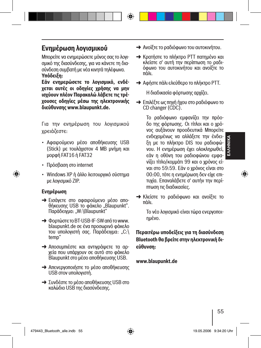 ΕΛΛΗΝΙΚΑ55Ενηµέρωση λογισµικούΜπορείτε να ενημερώσετε μόνος σας το λογι-σμικό της διασύνδεσης, για να κάνετε τη δια-σύνδεση συμβατή με νέα κινητά τηλέφωνα.Υπόδειξη:Εάν  ενηµερώσετε  το  λογισµικό,  ενδέ-χεται  αυτές  οι  οδηγίες  χρήσης  να  µην  ισχύουν πλέον Παρακαλώ λάβετε τις τρέ-χουσες  οδηγίες  µέσω  της  ηλεκτρονικής διεύθυνσης www.blaupunkt.de. Για  την  ενημέρωση  του  λογισμικού χρειάζεστε:Αφαιρούμενο  μέσο  αποθήκευσης  USB (Stick)  με  τουλάχιστον  4  MB  μνήμη  και μορφή FAT16 ή FAT32Πρόσβαση στο internet Windows XP ή άλλο λειτουργικό σύστημα με λογισμικό ZIP.ΕνηµέρωσηΕισάγετε  στο  αφαιρούμενο  μέσο  απο-θήκευσης USB το φάκελο „Blaupunkt“. Παράδειγμα: „W:\Blaupunkt“Φορτώστε το BT-USB-IF-SW από το www.blaupunkt.de σε ένα προσωρινό φάκελο του  υπολογιστή  σας.  Παράδειγμα:  „C:\temp“Αποσυμπιέστε  και  αντιγράψετε  τα  αρ-χεία που υπάρχουν σε αυτό στο φάκελο Blaupunkt στο μέσο αποθήκευσης USB. Απενεργοποιήστε το μέσο αποθήκευσης USB στον υπολογιστή.Συνδέστε το μέσο αποθήκευσης USB στο καλώδιο USB της διασύνδεσης.•••➜➜➜➜➜Ανοίξτε το ραδιόφωνο του αυτοκινήτου. Κρατήστε το πλήκτρο PTT πατημένο και κλείστε σ&apos;  αυτή την περίπτωση  το  ραδι-όφωνο  του  αυτοκινήτου  και  ανοίξτε  το πάλι.Αφήστε πάλι ελεύθερο το πλήκτρο PTT. Η διαδικασία φόρτωσης αρχίζει.Επιλέξτε ως πηγή ήχου στο ραδιόφωνο το CD changer (CDC).Το  ραδιόφωνο  εμφανίζει  την  πρόο-δο της φόρτωσης. Οι  τίτλοι και ο  χρό-νος  αυξάνουν  προοδευτικά  Μπορείτε ενδεχομένως  να  αλλάξετε  την  ένδει-ξη  με  το  πλήκτρο  DIS  του  ραδιοφώ-νου. Η  ενημέρωση έχει  ολοκληρωθεί, εάν  η  οθόνη  του  ραδιοφώνου  εμφα-νίζει τίτλο/κομμάτι 99 και ο χρόνος εί-ναι στο 59:59. Εάν ο χρόνος είναι στο 00:00, τότε η ενημέρωση δεν είχε επι-τυχία. Επαναλάβετε σ&apos; αυτήν την περί-πτωση τις διαδικασίες. Κλείστε  το  ραδιόφωνο  και  ανοίξτε  το πάλι. Το νέο λογισμικό είναι τώρα ενεργοποι-ημένο. Περαιτέρω υποδείξεις για τη διασύνδεση Bluetooth θα βρείτε στην ηλεκτρονική δι-εύθυνση: www.blaupunkt.de➜➜➜➜➜479443_Bluetooth_alle.indb   55 19.05.2006   9:34:20 Uhr