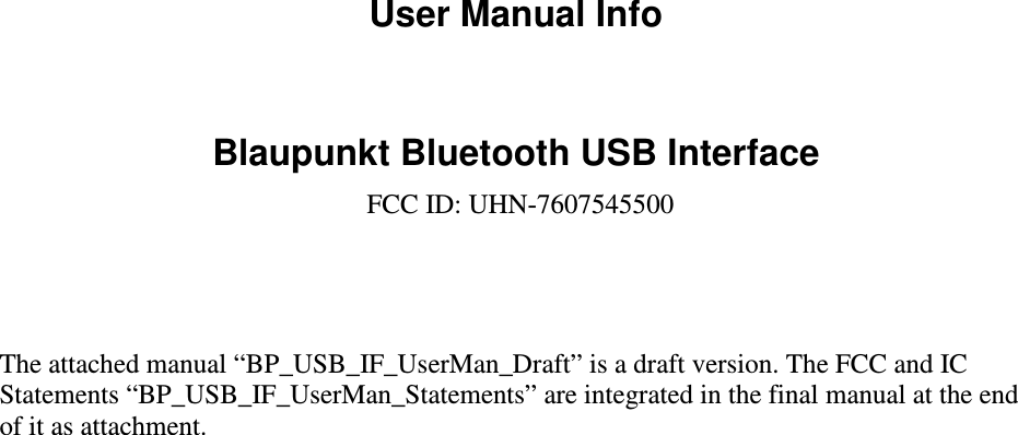 User Manual Info  Blaupunkt Bluetooth USB Interface FCC ID: UHN-7607545500     The attached manual “BP_USB_IF_UserMan_Draft” is a draft version. The FCC and IC Statements “BP_USB_IF_UserMan_Statements” are integrated in the final manual at the end of it as attachment.  