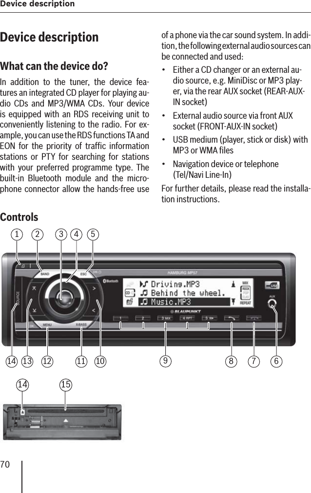 Device description70Device descriptionWhat can the device do? In addition to the tuner, the device fea-tures an integrated CD player for playing au-dio CDs and MP3/WMA CDs. Your device is equipped with an RDS receiving unit to conveniently listening to the radio. For ex-ample, you can use the RDS functions TA and EON for the priority of trafﬁ c information stations or PTY for searching for stations with your preferred programme type. The built-in Bluetooth module and the micro-phone connector allow the hands-free use Controls 1234 56781011121314 914 15of a phone via the car sound system. In addi-tion, the following external audio sources can be connected and used:Either a CD changer or an external au-dio source, e.g. MiniDisc or MP3 play-er, via the rear AUX socket (REAR-AUX-IN socket)External audio source via front AUX socket (FRONT-AUX-IN socket)USB medium (player, stick or disk) with MP3 or WMA ﬁ lesNavigation device or telephone (Tel/Navi Line-In)For further details, please read the installa-tion instructions.••••