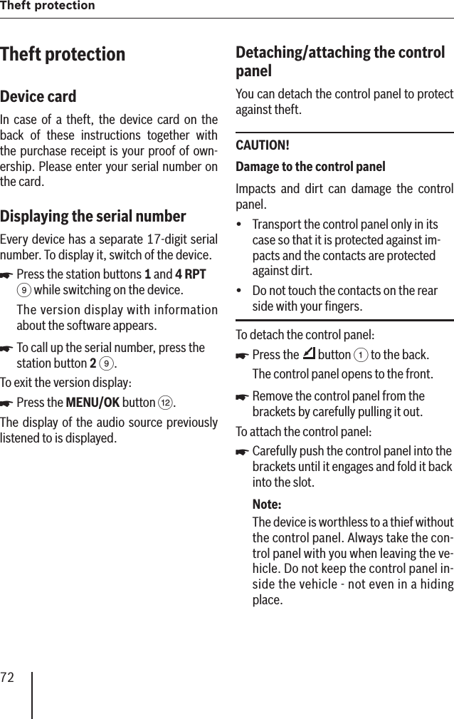 72Theft protection Theft protectionDevice card In case of a theft, the device card on the back of these instructions together with the purchase receipt is your proof of own-ership. Please enter your serial number on the card.Displaying the serial number Every device has a separate 17-digit serial number. To display it, switch of the device.Press the station buttons 1 and 4 RPT 9 while switching on the device. The version display with information about the software appears.To call up the serial number, press the station button 2 9.To exit the version display:Press the MENU/OK button &lt;.The display of the audio source previously listened to is displayed.쏅쏅쏅Detaching/attaching the control panel You can detach the control panel to protect against theft.CAUTION!Damage to the control panel Impacts and dirt can damage the control panel.Transport the control panel only in its case so that it is protected against im-pacts and the contacts are protected against dirt.Do not touch the contacts on the rear side with your ﬁ ngers.To detach the control panel:Press the   button 1 to the back.The control panel opens to the front.Remove the control panel from the brackets by carefully pulling it out.To attach the control panel:Carefully push the control panel into the brackets until it engages and fold it back into the slot.Note:The device is worthless to a thief without the control panel. Always take the con-trol panel with you when leaving the ve-hicle. Do not keep the control panel in-side the vehicle - not even in a hiding place. yy쏅쏅쏅
