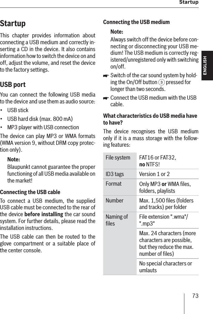 73  StartupENGLISH DEUTSCHFRANÇAISITALIANONEDERLANDSSVENSKAStartupThis chapter provides information about connecting a USB medium and correctly in-serting a CD in the device. It also contains information how to switch the device on and off, adjust the volume, and reset the device to the factory settings.USB port  You can connect the following USB media to the device and use them as audio source:USB stickUSB hard disk (max. 800 mA)MP3 player with USB connectionThe device can play MP3 or WMA formats (WMA version 9, without DRM copy protec-tion only).Note:Blaupunkt cannot guarantee the proper functioning of all USB media available on the market!Connecting the USB cableTo connect a USB medium, the supplied USB cable must be connected to the rear of the device before installing the car sound system. For further details, please read the installation instructions.The USB cable can then be routed to the glove compartment or a suitable place of the center console.•••Connecting the USB mediumNote:Always switch off the device before con-necting or disconnecting your USB me-dium! The USB medium is correctly reg-istered/unregistered only with switching on/off.Switch of the car sound system by hold-ing the On/Off button 3 pressed for longer than two seconds.Connect the USB medium with the USB cable.What characteristics do USB media have to  have?   The device recognises the USB medium only if it is a mass storage with the follow-ing features:File system FAT16 or FAT32, no NTFS!ID3 tags Version 1 or 2Format Only MP3 or WMA ﬁ les, folders, playlistsNumber Max. 1,500 ﬁ les (folders and tracks) per folderNaming of ﬁ lesFile extension &quot;.wma&quot;/&quot;.mp3&quot;Max. 24 characters (more characters are possible, but they reduce the max. number of ﬁ les)No special characters or umlauts쏅쏅