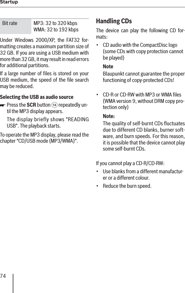 74StartupBit rate MP3: 32 to 320 kbps WMA: 32 to 192 kbpsUnder Windows 2000/XP, the FAT32 for-matting creates a maximum partition size of 32 GB. If you are using a USB medium with more than 32 GB, it may result in read errors for additional partitions.If a large number of ﬁ les is stored on your USB medium, the speed of the ﬁ le search may be reduced.Selecting the USB as audio source Press the SCR button &gt; repeatedly un-til the MP3 display appears.The display briefly shows &quot;READING USB&quot;. The playback starts.To operate the MP3 display, please read the chapter &quot;CD/USB mode (MP3/WMA)&quot;.쏅Handling CDsThe device can play the following CD for-mats:  CD audio with the CompactDisc logo (some CDs with copy protection cannot be played)NoteBlaupunkt cannot guarantee the proper functioning of copy-protected CDs!CD-R or CD-RW with MP3 or WMA ﬁ les (WMA version 9, without DRM copy pro-tection only)Note:The quality of self-burnt CDs ﬂ uctuates due to different CD blanks, burner soft-ware, and burn speeds. For this reason, it is possible that the device cannot play some self-burnt CDs.If you cannot play a CD-R/CD-RW:Use blanks from a different manufactur-er or a different colour.Reduce the burn speed.••••