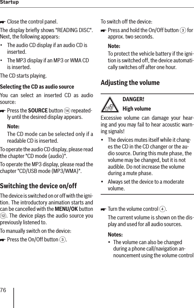 76StartupClose the control panel.The display brieﬂ y shows &quot;READING DISC&quot;. Next, the following appears:The audio CD display if an audio CD is inserted.The MP3 display if an MP3 or WMA CD is inserted.The CD starts playing.Selecting the CD as audio sourceYou can select an inserted CD as audio source:Press the SOURCE button &gt; repeated-ly until the desired display appears.Note:The CD mode can be selected only if a readable CD is inserted.To operate the audio CD display, please read the chapter &quot;CD mode (audio)&quot;.To operate the MP3 display, please read the chapter &quot;CD/USB mode (MP3/WMA)&quot;.Switching the device on/off  The device is switched on or off with the igni-tion. The introductory animation starts and can be cancelled with the MENU/OK button &lt;. The device plays the audio source you previously listened to.To manually switch on the device:Press the On/Off button 3.쏅••쏅쏅To switch off the device:Press and hold the On/Off button 3 for approx. two seconds.Note:To protect the vehicle battery if the igni-tion is switched off, the device automati-cally switches off after one hour.Adjusting the volume DANGER!High volumeExcessive volume can damage your hear-ing and you may fail to hear acoustic warn-ing signals!The devices mutes itself while it chang-es the CD in the CD changer or the au-dio source. During this mute phase, the volume may be changed, but it is not audible. Do not increase the volume during a mute phase.Always set the device to a moderate volume.Turn the volume control 4.The current volume is shown on the dis-play and used for all audio sources.Notes:The volume can also be changed during a phone call/navigation an-nouncement using the volume control 쏅yy쏅•