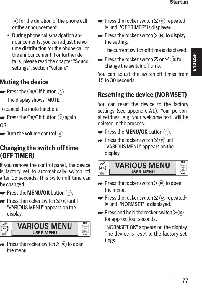 77  StartupENGLISH DEUTSCHFRANÇAISITALIANONEDERLANDSSVENSKA4 for the duration of the phone call or the announcement.During phone calls/navigation an-nouncements, you can adjust the vol-ume distribution for the phone call or the announcement. For further de-tails, please read the chapter &quot;Sound settings&quot;, section &quot;Volume&quot;.Muting the device Press the On/Off button 3.The display shows &quot;MUTE&quot;.To cancel the mute function:Press the On/Off button 3 again.ORTurn the volume control 4.Changing the switch-off time  (OFF TIMER )If you remove the control panel, the device is factory set to automatically switch off after 15 seconds. This switch-off time can be changed:Press the MENU/OK button 9.Press the rocker switch   = until &quot;VARIOUS MENU&quot; appears on the display.VARIOUS MENUUSER MENUCD·CROCKPOPCLASMIXRPTmp3Press the rocker switch   : to open the menu.•쏅쏅쏅쏅쏅쏅Press the rocker switch   = repeated-ly until &quot;OFF TIMER&quot; is displayed.Press the rocker switch   : to display the setting.The current switch-off time is displayed.Press the rocker switch   or   = to change the switch-off time.You can adjust the switch-off times from 15 to 30 seconds.Resetting the device   (NORMSET )You can reset the device to the factory settings (see appendix A1). Your person-al settings. e.g. your welcome text, will be deleted in the process.Press the MENU/OK button 9.Press the rocker switch   = until &quot;VARIOUS MENU&quot; appears on the display.VARIOUS MENUUSER MENUCD·CROCKPOPCLASMIXRPTmp3Press the rocker switch   : to open the menu.Press the rocker switch   = repeated-ly until &quot;NORMSET&quot; is displayed.Press and hold the rocker switch   : for approx. four seconds.&quot;NORMSET OK&quot; appears on the display. The device is reset to the factory set-tings.쏅쏅쏅쏅쏅쏅쏅쏅