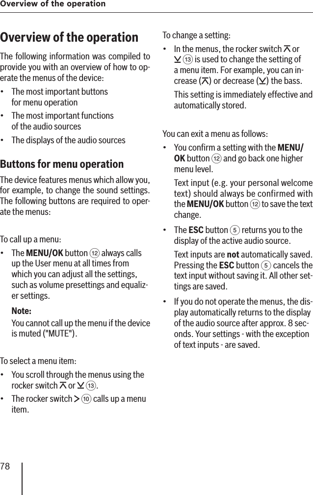 78Overview of the operationOverview of the operationThe following information was compiled to provide you with an overview of how to op-erate the menus of the device:The most important buttons for menu operationThe most important functions of the audio sourcesThe displays of the audio sourcesButtons for menu operation The device features menus which allow you, for example, to change the sound settings. The following buttons are required to oper-ate the menus:To call up a menu:The  MENU/OK button &lt; always calls up the User menu at all times from which you can adjust all the settings, such as volume presettings and equaliz-er settings.Note:You cannot call up the menu if the device is muted (&quot;MUTE&quot;).To select a menu item:You scroll through the menus using the rocker switch   or   =.The rocker switch   : calls up a menu item.••••••To change a setting:In the menus, the rocker switch   or  = is used to change the setting of a menu item. For example, you can in-crease ( ) or decrease ( ) the bass.This setting is immediately effective and automatically stored.You can exit a menu as follows:You conﬁ rm a setting with the MENU/OK button &lt; and go back one higher menu level.Text input (e.g. your personal welcome text) should always be confirmed with the MENU/OK button &lt; to save the text change.The ESC button 5 returns you to the display of the active audio source.Text inputs are not automatically saved. Pressing the ESC button 5 cancels the text input without saving it. All other set-tings are saved.If you do not operate the menus, the dis-play automatically returns to the display of the audio source after approx. 8 sec-onds. Your settings - with the exception of text inputs - are saved.••••