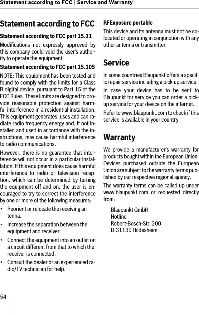 54Statement according to FCC | Service and WarrantyStatement according to FCCStatement according to FCC part 15.21Modiﬁcations  not  expressly  approved  by this company could void the user&apos;s author-ity to operate the equipment.Statement according to FCC part 15.105NOTE: This equipment has been tested and found to comply with the limits for a Class B digital device, pursuant to Part 15 of the FCC Rules. These limits are designed to pro-vide  reasonable  protection  against  harm-ful interference in a residential installation. This equipment generates, uses and can ra-diate radio frequency energy and, if not in-stalled and used in accordance with the in-structions, may cause harmful interference to radio communications.However,  there  is  no  guarantee  that  inter-ference will not occur in a particular instal-lation. If this equipment does cause harmful interference  to  radio  or  television  recep-tion,  which  can  be  determined  by  turning the  equipment  off  and  on,  the  user  is  en-couraged to try to correct the interference by one or more of the following measures:Reorient or relocate the receiving an-tenna.Increase the separation between the equipment and receiver.Connect the equipment into an outlet on a circuit different from that to which the receiver is connected.Consult the dealer or an experienced ra-dio/TV technician for help.••••RFExposure portableThis device and its antenna must not be co-located or operating in conjunction with any other antenna or transmitter.ServiceIn some countries Blaupunkt offers a specif-ic repair service including a pick-up service.In  case  your  device  has  to  be  sent  to Blaupunkt for service you can order a pick-up service for your device on the internet.Refer to www.blaupunkt.com to check if this service is available in your country.WarrantyWe  provide  a  manufacturer&apos;s  warranty  for products bought within the European Union. Devices  purchased  outside  the  European Union are subject to the warranty terms pub-lished by our respective regional agency.The warranty terms can be called up under www.blaupunkt.com  or  requested  directly from:  Blaupunkt GmbH   Hotline   Robert-Bosch-Str. 200   D-31139 Hildesheim