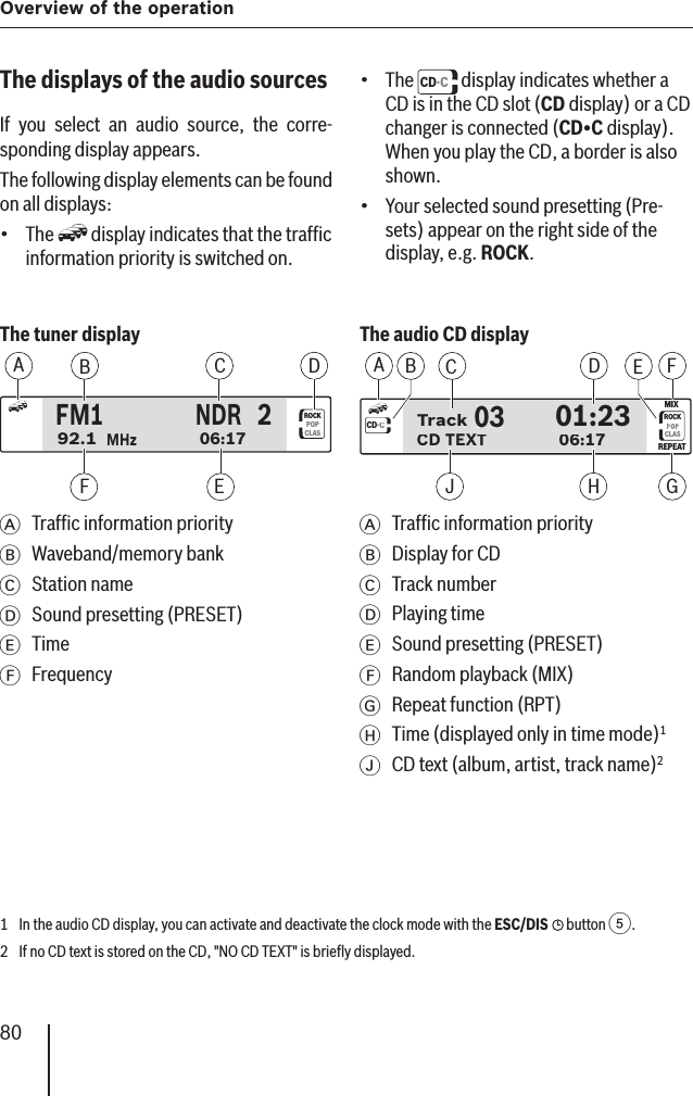 80Overview of the operation The tuner display ROCKPOPCLASFM1NDR92.106:172MHzABDFCEA  Trafﬁ c information priorityB Waveband/memory bankC Station nameD  Sound presetting (PRESET)E TimeF Frequency The audio CD display0301:23CD TEXT06:17Track0301:23CD TEXT06:17TrackCD·CROCKCLASMIXREPEATABDCEFGHJA  Trafﬁ c information priorityB  Display for CDC Track numberD Playing timeE  Sound presetting (PRESET)F  Random playback (MIX)G  Repeat function (RPT)H  Time (displayed only in time mode)1I  CD text (album, artist, track name)2  The displays of the audio sources  If you select an audio source, the corre-sponding display appears. The following display elements can be found on all displays: The   display indicates that the trafﬁ c information priority is switched on.•The  CD·C display indicates whether a CD is in the CD slot (CD display) or a CD changer is connected (CD•C display). When you play the CD, a border is also shown.Your selected sound presetting (Pre-sets) appear on the right side of the display, e.g. ROCK.••1  In the audio CD display, you can activate and deactivate the clock mode with the ESC/DIS  button 5.2  If no CD text is stored on the CD, &quot;NO CD TEXT&quot; is brieﬂ y displayed.