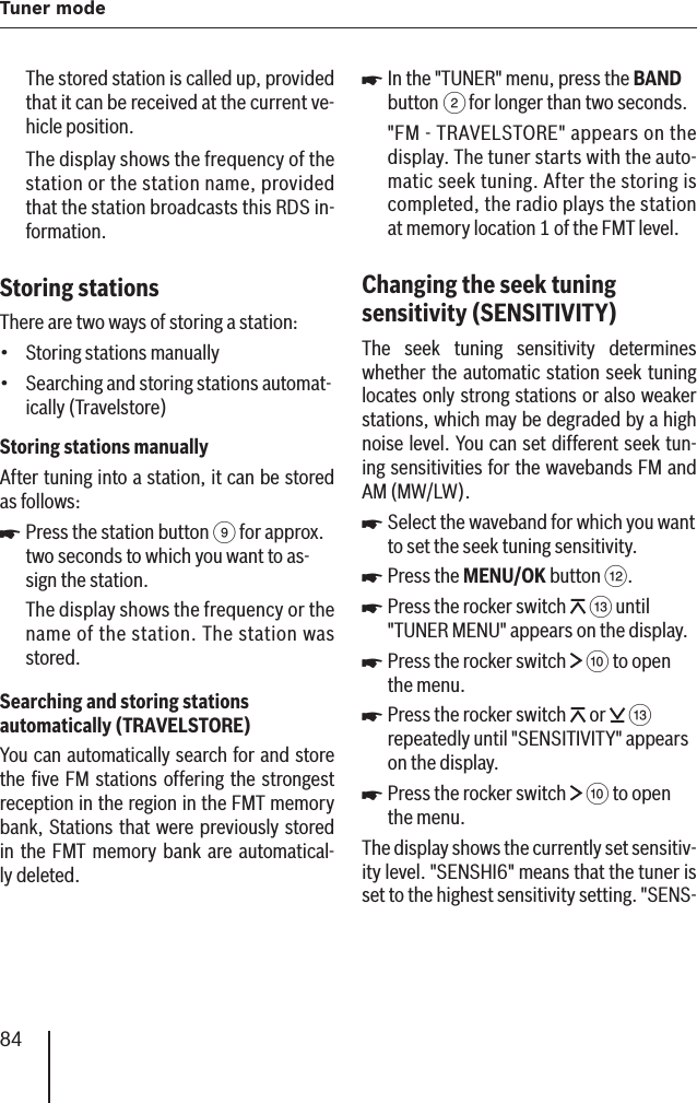 84Tuner modeThe stored station is called up, provided that it can be received at the current ve-hicle position.The display shows the frequency of the station or the station name, provided that the station broadcasts this RDS in-formation.Storing stations There are two ways of storing a station:Storing stations manuallySearching and storing stations automat-ically (Travelstore)Storing stations manuallyAfter tuning into a station, it can be stored as follows:Press the station button 9 for approx. two seconds to which you want to as-sign the station.The display shows the frequency or the name of the station. The station was stored.Searching and storing stations automatically (TRAVELSTORE )You can automatically search for and store the ﬁ ve FM stations offering the strongest reception in the region in the FMT memory bank , Stations that were previously stored in the FMT memory bank are automatical-ly deleted.••쏅In the &quot;TUNER&quot; menu, press the BAND button 2 for longer than two seconds.&quot;FM - TRAVELSTORE&quot; appears on the display. The tuner starts with the auto-matic seek tuning. After the storing is completed, the radio plays the station at memory location 1 of the FMT level.Changing the seek tuning sensitivity    (SENSITIVITY )The seek tuning sensitivity determines whether the automatic station seek tuning locates only strong stations or also weaker stations, which may be degraded by a high noise level.  You can set different seek tun-ing sensitivities for the wavebands FM and AM (MW/LW).Select the waveband for which you want to set the seek tuning sensitivity.Press the MENU/OK button &lt;.Press the rocker switch   = until &quot;TUNER MENU&quot; appears on the display.Press the rocker switch   : to open the menu.Press the rocker switch   or   = repeatedly until &quot;SENSITIVITY&quot; appears on the display.Press the rocker switch   : to open the menu.The display shows the currently set sensitiv-ity level. &quot;SENSHI6&quot; means that the tuner is set to the highest sensitivity setting. &quot;SENS-쏅쏅쏅쏅쏅쏅쏅