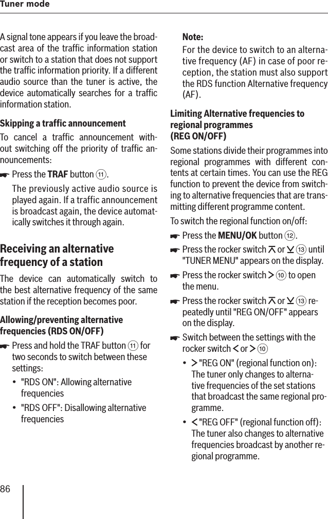 86Tuner modeA signal tone appears if you leave the broad-cast area of the trafﬁ c information station or switch to a station that does not support the trafﬁ c information priority. If a different audio source than the tuner is active, the device automatically searches for a trafﬁ c information station.Skipping a trafﬁ c announcement To cancel a trafﬁ c announcement with-out switching off the priority of trafﬁ c an-nouncements:Press the TRAF button ;.The previously active audio source is played again. If a traffic announcement is broadcast again, the device automat-ically switches it through again.Receiving an alternative frequency of a stationThe device can automatically switch to the best alternative frequency of the same station if the reception becomes poor.Allowing/preventing alternative frequencies   (RDS ON/OFF )Press and hold the TRAF button ; for two seconds to switch between these settings:&quot;RDS ON&quot;: Allowing alternative frequencies&quot;RDS OFF&quot;: Disallowing alternative frequencies쏅쏅••Note:For the device to switch to an alterna-tive frequency (AF) in case of poor re-ception, the station must also support the RDS function Alternative frequency (AF).Limiting Alternative frequencies to regional programmes (REG ON/OFF )Some stations divide their programmes into regional programmes with different con-tents at certain times. You can use the REG function to prevent the device from switch-ing to alternative frequencies that are trans-mitting different programme content .To switch the regional function on/off :Press the MENU/OK button &lt;.Press the rocker switch   or   = until &quot;TUNER MENU&quot; appears on the display. Press the rocker switch   : to open the menu.Press the rocker switch   or   = re-peatedly until &quot;REG ON/OFF&quot; appears on the display.Switch between the settings with the rocker switch   or   : &quot;REG ON&quot; (regional function on): The tuner only changes to alterna-tive frequencies of the set stations that broadcast the same regional pro-gramme. &quot;REG OFF&quot; (regional function off): The tuner also changes to alternative frequencies broadcast by another re-gional programme.쏅쏅쏅쏅쏅••