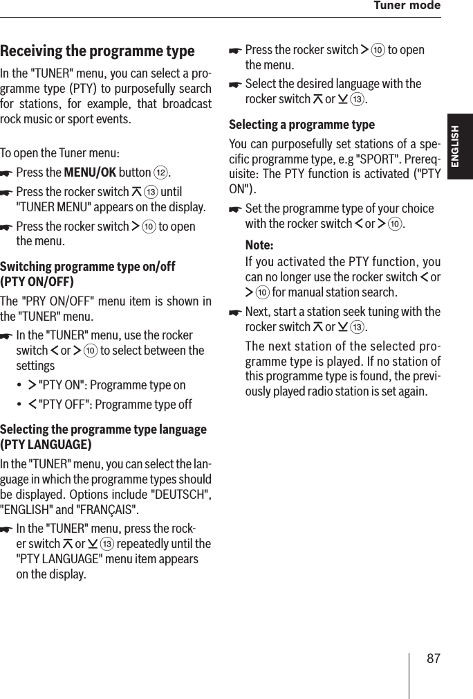 87  Tuner modeENGLISH DEUTSCHFRANÇAISITALIANONEDERLANDSSVENSKAReceiving the programme typeIn the &quot;TUNER&quot; menu, you can select a pro-gramme type (PTY) to purposefully search for stations, for example, that broadcast rock music or sport events .To open the Tuner menu:Press the MENU/OK button &lt;.Press the rocker switch   = until &quot;TUNER MENU&quot; appears on the display.Press the rocker switch   : to open the menu.Switching programme type on/off (PTY ON/OFF )The &quot;PRY ON/OFF&quot; menu item is shown in the &quot;TUNER&quot; menu.In the &quot;TUNER&quot; menu, use the rocker switch   or   : to select between the settings &quot;PTY ON&quot;: Programme type on &quot;PTY OFF&quot;: Programme type offSelecting the programme type language (PTY LANGUAGE )In the &quot;TUNER&quot; menu, you can select the lan-guage in which the programme types should be displayed. Options include &quot;DEUTSCH&quot;, &quot;ENGLISH&quot; and &quot;FRANÇAIS&quot; .In the &quot;TUNER&quot; menu, press the rock-er switch   or   = repeatedly until the &quot;PTY LANGUAGE&quot; menu item appears on the display.쏅쏅쏅쏅••쏅Press the rocker switch   : to open the menu.Select the desired language with the rocker switch   or   =.Selecting a programme typeYou can purposefully set stations of a spe-ciﬁ c programme type, e.g &quot;SPORT&quot; . Prereq-uisite: The PTY function is activated (&quot;PTY ON&quot;).Set the programme type of your choice with the rocker switch   or   :.Note:If you activated the PTY function, you can no longer use the rocker switch   or  : for manual station search.Next, start a station seek tuning with the rocker switch   or   =.The next station of the selected pro-gramme type is played. If no station of this programme type is found, the previ-ously played radio station is set again.쏅쏅쏅쏅