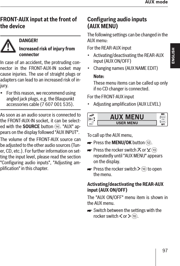 97  AUX mode ENGLISH DEUTSCHFRANÇAISITALIANONEDERLANDSSVENSKAFRONT-AUX input at the front of the deviceDANGER!Increased risk of injury from connectorIn case of an accident, the protruding con-nector in the FRONT-AUX-IN socket may cause injuries. The use of straight plugs or adapters can lead to an increased risk of in-jury.For this reason, we recommend using angled jack plugs, e.g. the Blaupunkt accessories cable (7 607 001 535).As soon as an audio source is connected to the FRONT-AUX-IN socket, it can be select-ed with the SOURCE button &gt;. &quot;AUX&quot; ap-pears on the display followed &quot;AUX INPUT&quot;.The volume of the FRONT-AUX source can be adjusted to the other audio sources (Tun-er, CD, etc.). For further information on set-ting the input level, please read the section &quot;Conﬁ guring audio inputs&quot;, &quot;Adjusting am-pliﬁ cation&quot; in this chapter.yConﬁ guring audio inputs (AUX MENU )The following settings can be changed in the AUX menu:For the REAR-AUX inputActivating/deactivating the REAR-AUX input (AUX ON/OFF)Changing names (AUX NAME EDIT)Note:These menu items can be called up only if no CD changer is connected.For the FRONT-AUX inputAdjusting ampliﬁ cation (AUX LEVEL)AUX MENUUSER MENUCD·CROCKPOPCLASMIXRPTmp3To call up the AUX menu,Press the MENU/OK button &lt;.Press the rocker switch   or   = repeatedly until &quot;AUX MENU&quot; appears on the display. Press the rocker switch   : to open the menu.Activating/deactivating the REAR-AUX input  (AUX ON/OFF)The &quot;AUX ON/OFF&quot; menu item is shown in the AUX menu.Switch between the settings with the rocker switch   or   :.•••쏅쏅쏅쏅