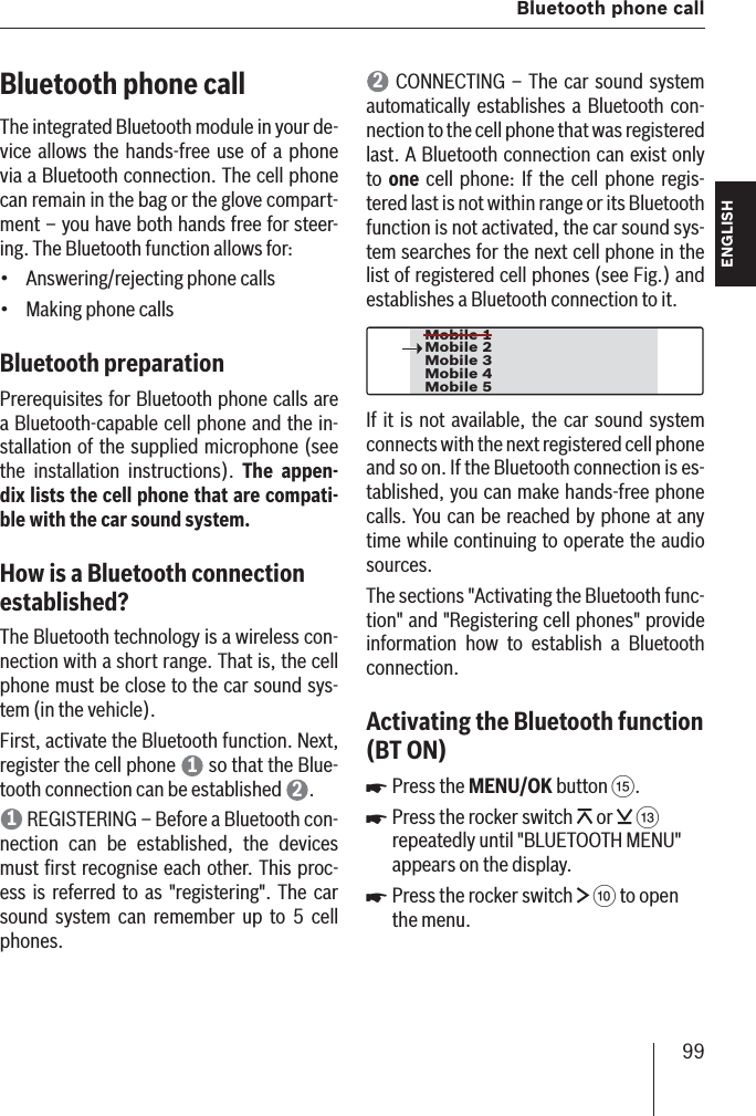 99  Bluetooth phone callENGLISH DEUTSCHFRANÇAISITALIANONEDERLANDSSVENSKABluetooth phone call The integrated Bluetooth module in your de-vice allows the hands-free use of a phone via a Bluetooth connection. The cell phone can remain in the bag or the glove compart-ment – you have both hands free for steer-ing. The Bluetooth function allows for:Answering/rejecting phone callsMaking phone callsBluetooth preparation Prerequisites for Bluetooth phone calls are a Bluetooth-capable cell phone and the in-stallation of the supplied microphone (see the installation instructions). The appen-dix lists the cell phone that are compati-ble with the car sound system.How is a Bluetooth connection established? The Bluetooth technology is a wireless con-nection with a short range. That is, the cell phone must be close to the car sound sys-tem (in the vehicle). First, activate the Bluetooth function. Next, register the cell phone  1 so that the Blue-tooth connection can be established  2.1 REGISTERING  – Before a Bluetooth con-nection can be established, the devices must ﬁ rst recognise each other. This proc-ess is referred to as &quot;registering&quot;. The car sound system can remember up to 5 cell phones.••2 CONNECTING  – The car sound system automatically establishes a Bluetooth con-nection to the cell phone that was registered last. A Bluetooth connection can exist only to  one cell phone: If the cell phone regis-tered last is not within range or its Bluetooth function is not activated, the car sound sys-tem searches for the next cell phone in the list of registered cell phones (see Fig.) and establishes a Bluetooth connection to it.Mobile 3Mobile 4Mobile 5Mobile 2Mobile 1If it is not available, the car sound system connects with the next registered cell phone and so on. If the Bluetooth connection is es-tablished, you can make hands-free phone calls. You can be reached by phone at any time while continuing to operate the audio sources.The sections &quot;Activating the Bluetooth func-tion&quot; and &quot;Registering cell phones&quot; provide information how to establish a Bluetooth connection.Activating the Bluetooth function  (BT ON )Press the MENU/OK button ?.Press the rocker switch   or   = repeatedly until &quot;BLUETOOTH MENU&quot; appears on the display. Press the rocker switch   : to open the menu.쏅쏅쏅
