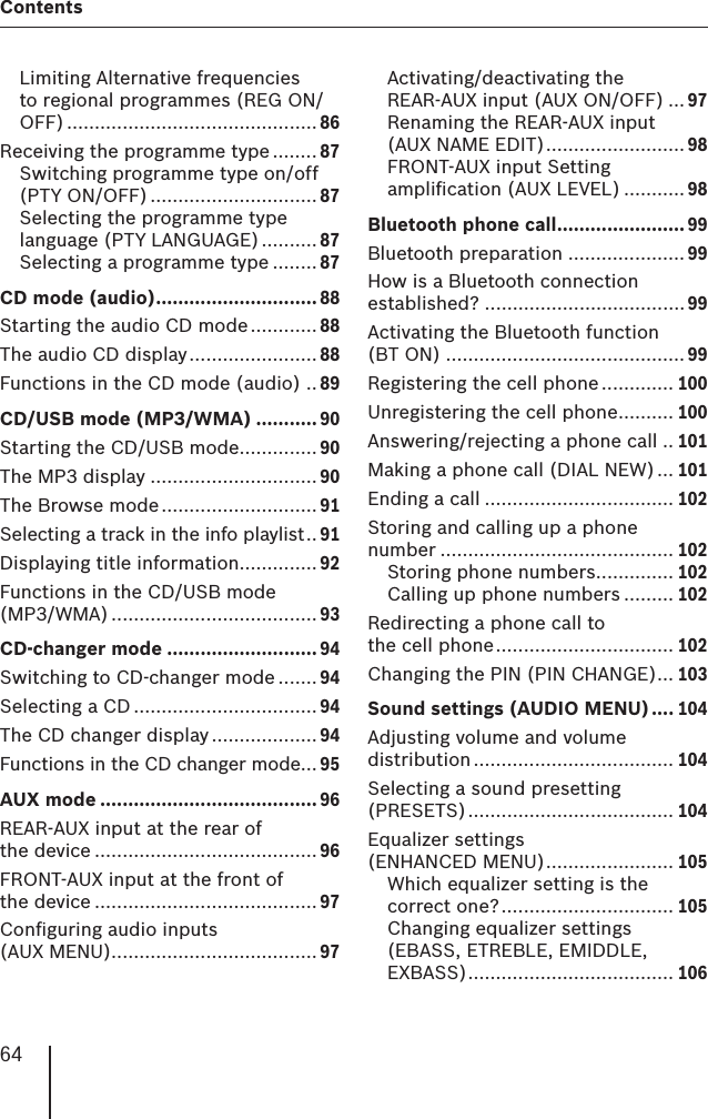 64ContentsLimiting Alternative frequencies to regional programmes (REG ON/OFF) ............................................. 86Receiving the programme type ........ 87Switching programme type on/off (PTY ON/OFF) .............................. 87Selecting the programme type language (PTY LANGUAGE) .......... 87Selecting a programme type ........ 87CD mode (audio) ............................. 88Starting the audio CD mode ............ 88The audio CD display ....................... 88Functions in the CD mode (audio) .. 89CD/USB mode (MP3/WMA) ........... 90Starting the CD/USB mode .............. 90The MP3 display .............................. 90The Browse mode ............................ 91Selecting a track in the info playlist .. 91Displaying title information.............. 92Functions in the CD/USB mode (MP3/WMA) ..................................... 93CD-changer mode ........................... 94Switching to CD-changer mode .......94Selecting a CD ................................. 94The CD changer display ................... 94Functions in the CD changer mode... 95AUX mode ....................................... 96REAR-AUX input at the rear of the device ........................................96FRONT-AUX input at the front of the device ........................................97Conﬁ guring audio inputs (AUX MENU) ..................................... 97Activating/deactivating the REAR-AUX input (AUX ON/OFF) ... 97Renaming the REAR-AUX input (AUX NAME EDIT) ......................... 98FRONT-AUX input Setting ampliﬁ cation (AUX LEVEL) ........... 98Bluetooth phone call ....................... 99Bluetooth preparation ..................... 99How is a Bluetooth connection established? .................................... 99Activating the Bluetooth function (BT ON) ...........................................99Registering the cell phone ............. 100Unregistering the cell phone .......... 100Answering/rejecting a phone call .. 101Making a phone call (DIAL NEW) ... 101Ending a call .................................. 102Storing and calling up a phone number .......................................... 102Storing phone numbers .............. 102Calling up phone numbers ......... 102Redirecting a phone call to the cell phone ................................ 102Changing the PIN (PIN CHANGE) ... 103Sound settings (AUDIO MENU) .... 104Adjusting volume and volume distribution .................................... 104Selecting a sound presetting (PRESETS) ..................................... 104Equalizer settings (ENHANCED MENU) ....................... 105Which equalizer setting is the correct one? ............................... 105Changing equalizer settings (EBASS, ETREBLE, EMIDDLE, EXBASS) ..................................... 106