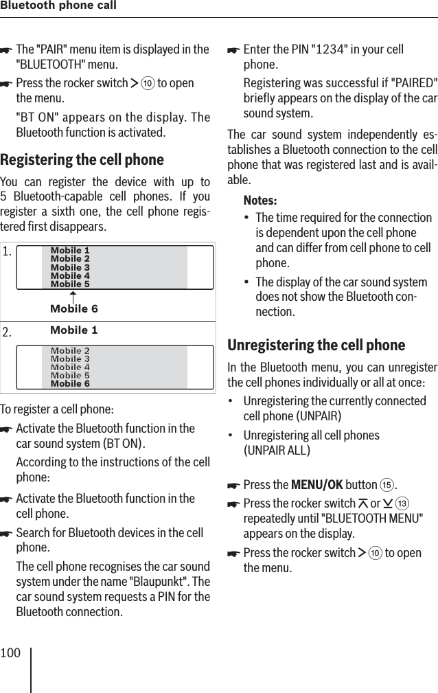 100Bluetooth phone callThe &quot;PAIR&quot; menu item is displayed in the &quot;BLUETOOTH&quot; menu.Press the rocker switch   : to open the menu.&quot;BT ON&quot; appears on the display. The Bluetooth function is activated.Registering the cell phone You can register the device with up to 5 Bluetooth-capable cell phones. If you register a sixth one, the cell phone regis-tered ﬁ rst disappears.Mobile 3Mobile 4Mobile 5Mobile 2Mobile 1Mobile 6Mobile 4Mobile 4Mobile 5Mobile 5Mobile 6Mobile 3Mobile 3Mobile 2Mobile 2Mobile 11.2.To register a cell phone:Activate the Bluetooth function in the car sound system (BT ON).According to the instructions of the cell phone:Activate the Bluetooth function in the cell phone.Search for Bluetooth devices in the cell phone.The cell phone recognises the car sound system under the name &quot;Blaupunkt&quot;. The car sound system requests a PIN for the Bluetooth connection.쏅쏅쏅쏅쏅Enter the PIN &quot;1234&quot; in your cell phone.Registering was successful if &quot;PAIRED&quot; brieﬂ y appears on the display of the car sound system.The car sound system independently es-tablishes a Bluetooth connection   to the cell phone that was registered last and is avail-able.Notes:The time required for the connection is dependent upon the cell phone and can differ from cell phone to cell phone.The display of the car sound system does not show the Bluetooth con-nection.Unregistering the cell phone In the Bluetooth menu, you can unregister the cell phones individually or all at once:Unregistering the currently connected cell phone ( UNPAIR)Unregistering all cell phones (UNPAIR ALL )Press the MENU/OK button ?.Press the rocker switch   or   = repeatedly until &quot;BLUETOOTH MENU&quot; appears on the display. Press the rocker switch   : to open the menu.쏅••••쏅쏅쏅