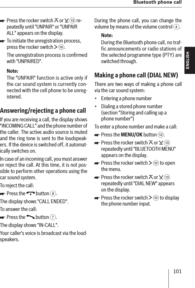 101  Bluetooth phone callENGLISH DEUTSCHFRANÇAISITALIANONEDERLANDSSVENSKAPress the rocker switch   or   = re-peatedly until &quot;UNPAIR&quot; or &quot;UNPAIR ALL&quot; appears on the display.To initiate the unregistration process, press the rocker switch   :.The unregistration process is conﬁ rmed with &quot;UNPAIRED&quot;.Note:The &quot;UNPAIR&quot; function is active only if the car sound system is currently con-nected with the cell phone to be unreg-istered.Answering/rejecting a phone call If you are receiving a call, the display shows &quot;INCOMING CALL&quot; and the phone number of the caller. The active audio source is muted and the ring tone is sent to the loudspeak-ers. If the device is switched off, it automat-ically switches on.In case of an incoming call, you must answer or reject the call. At this time, it is not pos-sible to perform other operations using the car sound system.To reject the call:Press the   button 8.The display shows &quot;CALL ENDED&quot;.To answer the call:Press the   button 7.The display shows &quot;IN-CALL&quot;.Your caller&apos;s voice is broadcast via the loud-speakers.쏅쏅쏅쏅During the phone call, you can change the volume by means of the volume control 4.Note:During the Bluetooth phone call, no traf-fic announcements or radio stations of the selected programme type (PTY) are switched through.Making a phone call (DIAL NEW )There are two ways of making a phone call via the car sound system:Entering a phone numberDialing a stored phone number (section &quot;Storing and calling up a phone number&quot;)To enter a phone number and make a call:Press the MENU/OK button &lt;.Press the rocker switch   or   = repeatedly until &quot;BLUETOOTH MENU&quot; appears on the display. Press the rocker switch   : to open the menu.Press the rocker switch   or   = repeatedly until &quot;DIAL NEW&quot; appears on the display.Press the rocker switch   : to display the phone number input.••쏅쏅쏅쏅쏅