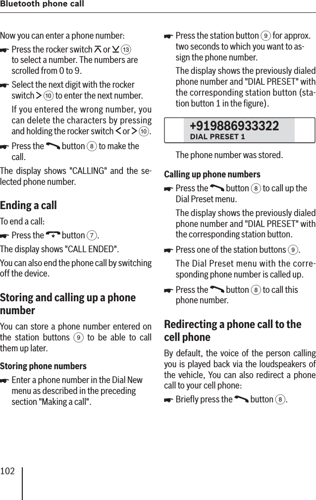 102Bluetooth phone callNow you can enter a phone number:Press the rocker switch   or   = to select a number. The numbers are scrolled from 0 to 9.Select the next digit with the rocker switch   : to enter the next number.If you entered the wrong number, you can delete the characters by pressing and holding the rocker switch   or   :.Press the   button 8 to make the call.The display shows &quot;CALLING&quot; and the se-lected phone number.Ending a call To end a call:Press the   button 7.The display shows &quot;CALL ENDED&quot;.You can also end the phone call by switching off the device.Storing and calling up a phone numberYou can store a phone number entered on the station buttons 9 to be able to call them up later.Storing phone numbersEnter a phone number in the Dial New menu as described in the preceding section &quot;Making a call&quot;.쏅쏅쏅쏅쏅Press the station button 9 for approx. two seconds to which you want to as-sign the phone number.The display shows the previously dialed phone number and &quot;DIAL PRESET&quot; with the corresponding station button (sta-tion button 1 in the ﬁ gure).+919886933322DIAL PRESET 1The phone number was stored.Calling up phone numbersPress the   button 8 to call up the Dial Preset menu.The display shows the previously dialed phone number and &quot;DIAL PRESET&quot; with the corresponding station button.Press one of the station buttons 9.The Dial Preset menu with the corre-sponding phone number is called up.Press the   button 8 to call this phone number.Redirecting a phone call to the cell phoneBy default, the voice of the person calling you is played back via the loudspeakers of the vehicle, You can also redirect a phone call to your cell phone:Brieﬂ y press the   button 8.쏅쏅쏅쏅쏅