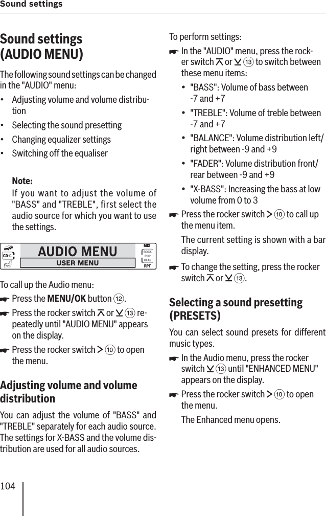 104Sound settingsSound settings (AUDIO MENU )The following sound settings can be changed in the &quot;AUDIO&quot; menu:Adjusting volume and volume distribu-tionSelecting the sound presettingChanging equalizer settingsSwitching off the equaliserNote:If you want to adjust the volume of &quot;BASS&quot; and &quot;TREBLE&quot;, first select the audio source for which you want to use the settings.AUDIO MENUUSER MENUCD·CROCKPOPCLASMIXRPTmp3To call up the Audio menu:Press the MENU/OK button &lt;.Press the rocker switch   or   = re-peatedly until &quot;AUDIO MENU&quot; appears on the display. Press the rocker switch   : to open the menu.Adjusting volume and volume distribution You can adjust the volume of &quot;BASS&quot; and &quot;TREBLE&quot; separately for each audio source. The settings for X-BASS and the volume dis-tribution are used for all audio sources.••••쏅쏅쏅To perform settings:In the &quot;AUDIO&quot; menu, press the rock-er switch   or   = to switch between these menu items:&quot;BASS &quot;: Volume of bass between -7 and +7&quot;TREBLE &quot;: Volume of treble between -7 and +7&quot;BALANCE &quot;: Volume distribution left/right between -9 and +9&quot;FADER &quot;: Volume distribution front/rear between -9 and +9&quot;X-BASS &quot;: Increasing the bass at low volume from 0 to 3Press the rocker switch   : to call up the menu item.The current setting is shown with a bar display.To change the setting, press the rocker switch   or   =.Selecting a sound presetting (PRESETS )You can select sound presets for different music types .In the Audio menu, press the rocker switch   = until &quot;ENHANCED MENU&quot; appears on the display.Press the rocker switch   : to open the menu.The Enhanced menu opens.쏅•••••쏅쏅쏅쏅