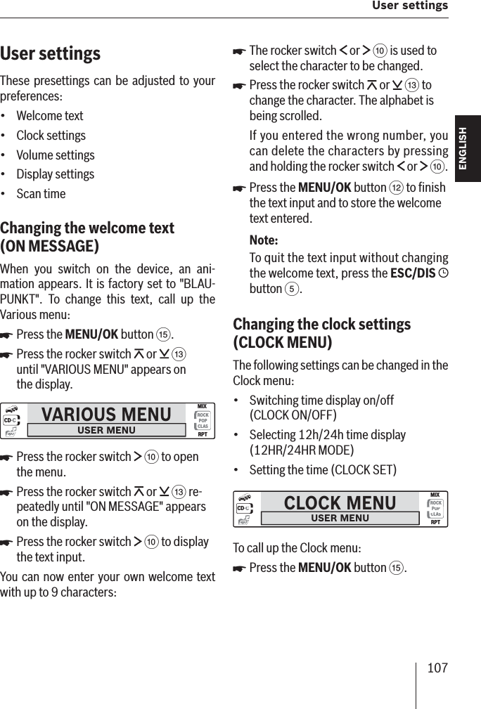 107 User settings ENGLISH DEUTSCHFRANÇAISITALIANONEDERLANDSSVENSKAUser settingsThese presettings can be adjusted to your preferences:Welcome textClock settingsVolume settingsDisplay settingsScan timeChanging the welcome text  (ON MESSAGE )When you switch on the device, an ani-mation appears. It is factory set to &quot;BLAU-PUNKT&quot;. To change this text, call up the Various menu:Press the MENU/OK button ?.Press the rocker switch   or   = until &quot;VARIOUS MENU&quot; appears on the display.VARIOUS MENUUSER MENUCD·CROCKPOPCLASMIXRPTmp3Press the rocker switch   : to open the menu.Press the rocker switch   or   = re-peatedly until &quot;ON MESSAGE&quot; appears on the display.Press the rocker switch   : to display the text input.You can now enter your own welcome text with up to 9 characters:•••••쏅쏅쏅쏅쏅The rocker switch   or   : is used to select the character to be changed.Press the rocker switch   or   = to change the character. The alphabet is being scrolled.If you entered the wrong number, you can delete the characters by pressing and holding the rocker switch   or   :.Press the MENU/OK button &lt; to ﬁ nish the text input and to store the welcome text entered.Note:To quit the text input without changing the welcome text, press the ESC/DIS   button 5.Changing the clock settings  (CLOCK   MENU)The following settings can be changed in the Clock menu:Switching time display on/off (CLOCK ON/OFF)Selecting 12h/24h time display (12HR/24HR MODE)Setting the time (CLOCK SET)CLOCK MENUUSER MENUCD·CROCKPOPCLASMIXRPTmp3To call up the Clock menu:Press the MENU/OK button ?.쏅쏅쏅•••쏅