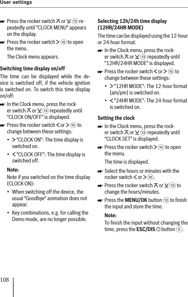 108User settings Press the rocker switch   or   = re-peatedly until &quot;CLOCK MENU&quot; appears on the display. Press the rocker switch   : to open the menu.The Clock menu appears.Switching time display on/offThe time can be displayed while the de-vice is switched off, if the vehicle ignition is switched on. To switch this time display on/off:In the Clock menu, press the rock-er switch   or   = repeatedly until &quot;CLOCK ON/OFF&quot; is displayed.Press the rocker switch   or   : to change between these settings: &quot;CLOCK ON &quot;: The time display is switched on. &quot;CLOCK OFF&quot;: The time display is switched off.Note:Note if you switched on the time display (CLOCK ON):When switching off the device, the usual &quot;Goodbye&quot; animation does not appear.Key combinations, e.g. for calling the Demo mode, are no longer possible.쏅쏅쏅쏅••••Selecting 12h/24h time display  (12HR/24HR MODE )The time can be displayed using the 12-hour or 24-hour format.In the Clock menu, press the rock-er switch   or   = repeatedly until &quot;12HR/24HR MODE &quot; is displayed.Press the rocker switch   or   : to change between these settings: &quot;12HR MODE&quot;: The 12-hour format (am/pm) is switched on. &quot;24HR MODE&quot;: The 24-hour format is switched on.Setting the clockIn the Clock menu, press the rock-er switch   or   = repeatedly until &quot;CLOCK SET&quot; is displayed.Press the rocker switch   : to open the menu.The time is displayed.Select the hours or minutes with the rocker switch   or   :.Press the rocker switch   or   = to change the hours/minutes.Press the MENU/OK button &lt; to ﬁ nish the input and store the time.Note:To ﬁ nish the input without changing the time, press the ESC/DIS   button 5.쏅쏅••쏅쏅쏅쏅쏅