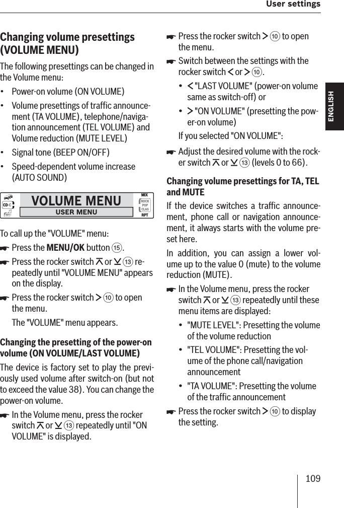 109 User settings ENGLISH DEUTSCHFRANÇAISITALIANONEDERLANDSSVENSKAChanging volume presettings (VOLUME   MENU)The following presettings can be changed in the Volume menu:Power-on volume (ON VOLUME)Volume presettings of trafﬁ c announce-ment (TA VOLUME), telephone/naviga-tion announcement (TEL VOLUME) and Volume reduction (MUTE LEVEL)Signal tone (BEEP ON/OFF)Speed-dependent volume increase (AUTO SOUND)VOLUME MENUUSER MENUCD·CROCKPOPCLASMIXRPTmp3To call up the &quot;VOLUME&quot; menu:Press the MENU/OK button ?.Press the rocker switch   or   = re-peatedly until &quot;VOLUME MENU&quot; appears on the display. Press the rocker switch   : to open the menu.The &quot;VOLUME&quot; menu appears.Changing the presetting of the power-on volume  (ON VOLUME /LAST VOLUME )The device is factory set to play the previ-ously used volume after switch-on (but not to exceed the value 38). You can change the power-on volume.In the Volume menu, press the rocker switch   or   = repeatedly until &quot;ON VOLUME&quot; is displayed.••••쏅쏅쏅쏅Press the rocker switch   : to open the menu.Switch between the settings with the rocker switch   or   :. &quot;LAST VOLUME&quot; (power-on volume same as switch-off) or &quot;ON VOLUME&quot; (presetting the pow-er-on volume)If you selected &quot;ON VOLUME&quot;:Adjust the desired volume with the rock-er switch   or   = (levels 0 to 66).Changing volume presettings for TA, TEL and MUTEIf the device switches a trafﬁ c announce-ment, phone call or navigation announce-ment, it always starts with the volume pre-set here.In addition, you can assign a lower vol-ume up to the value 0 (mute) to the volume reduction (MUTE).In the Volume menu, press the rocker switch   or   = repeatedly until these menu items are displayed:&quot;MUTE LEVEL &quot;: Presetting the volume of the volume reduction&quot;TEL VOLUME &quot;: Presetting the vol-ume of the phone call/navigation announcement&quot;TA VOLUME &quot;: Presetting the volume of the trafﬁ c announcementPress the rocker switch   : to display the setting.쏅쏅••쏅쏅•••쏅