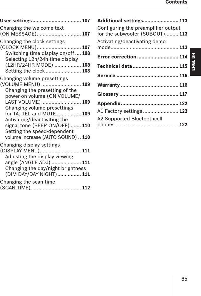 65  ContentsENGLISH DEUTSCHFRANÇAISITALIANONEDERLANDSSVENSKAUser settings ................................. 107Changing the welcome text (ON MESSAGE) .............................. 107Changing the clock settings (CLOCK MENU) .............................. 107Switching time display on/off .... 108Selecting 12h/24h time display (12HR/24HR MODE) .................. 108Setting the clock ........................ 108Changing volume presettings (VOLUME MENU) ........................... 109Changing the presetting of the power-on volume (ON VOLUME/LAST VOLUME) ........................... 109Changing volume presettings for TA, TEL and MUTE ................. 109Activating/deactivating the signal tone (BEEP ON/OFF) ....... 110Setting the speed-dependent volume increase (AUTO SOUND) .. 110Changing display settings (DISPLAY MENU)............................ 111Adjusting the display viewing angle (ANGLE ADJ) .................... 111Changing the day/night brightness (DIM DAY/DAY NIGHT) ................ 111Changing the scan time (SCAN TIME) .................................. 112Additional settings........................ 113Conﬁ guring the preampliﬁ er output for the subwoofer (SUBOUT) ......... 113Activating/deactivating demo mode .............................................. 113Error correction ............................ 114Technical data ............................... 115Service .......................................... 116Warranty ....................................... 116Glossary ........................................ 117Appendix ....................................... 122A1 Factory settings ........................ 122A2 Supported Bluetoothcell phones ........................................... 122