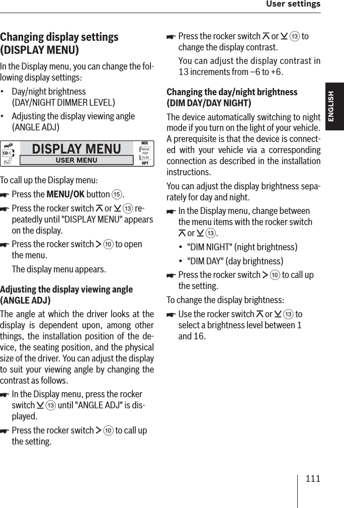 111 User settings ENGLISH DEUTSCHFRANÇAISITALIANONEDERLANDSSVENSKAChanging display settings  (DISPLAY MENU)In the Display menu, you can change the fol-lowing display settings:Day/night brightness (DAY/NIGHT DIMMER LEVEL)Adjusting the display viewing angle (ANGLE ADJ)DISPLAY MENUUSER MENUCD·CROCKPOPCLASMIXRPTmp3To call up the Display menu:Press the MENU/OK button ?.Press the rocker switch   or   = re-peatedly until &quot;DISPLAY MENU&quot; appears on the display. Press the rocker switch   : to open the menu.The display menu appears.Adjusting the display viewing angle (ANGLE ADJ )The angle at which the driver looks at the display is dependent upon, among other things, the installation position of the de-vice, the seating position, and the physical size of the driver. You can adjust the display to suit your viewing angle by changing the contrast as follows.In the Display menu, press the rocker switch   = until &quot;ANGLE ADJ&quot; is dis-played.Press the rocker switch   : to call up the setting.••쏅쏅쏅쏅쏅Press the rocker switch   or   = to change the display contrast.You can adjust the display contrast in 13 increments from –6 to +6.Changing the day/night brightness (DIM DAY/DAY NIGHT )The device automatically switching to night mode if you turn on the light of your vehicle. A prerequisite is that the device is connect-ed with your vehicle via a corresponding connection as described in the installation instructions.You can adjust the display brightness sepa-rately for day and night.In the Display menu, change between the menu items with the rocker switch  or   =.&quot;DIM NIGHT&quot; (night brightness)&quot;DIM DAY&quot; (day brightness)Press the rocker switch   : to call up the setting.To change the display brightness:Use the rocker switch   or   = to select a brightness level between 1 and 16.쏅쏅••쏅쏅