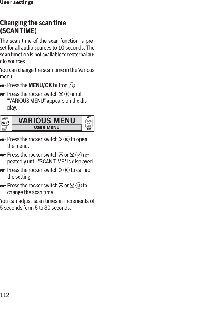 112User settings Changing the scan time  (SCAN TIME )The scan time of the scan function is pre-set for all audio sources to 10 seconds. The scan function is not available for external au-dio sources. You can change the scan time in the Various menu.Press the MENU/OK button &lt;.Press the rocker switch   = until &quot;VARIOUS MENU&quot; appears on the dis-play.VARIOUS MENUUSER MENUCD·CROCKPOPCLASMIXRPTmp3Press the rocker switch   : to open the menu.Press the rocker switch   or   = re-peatedly until &quot;SCAN TIME&quot; is displayed.Press the rocker switch   : to call up the setting.Press the rocker switch   or   = to change the scan time.You can adjust scan times in increments of 5 seconds form 5 to 30 seconds.쏅쏅쏅쏅쏅쏅