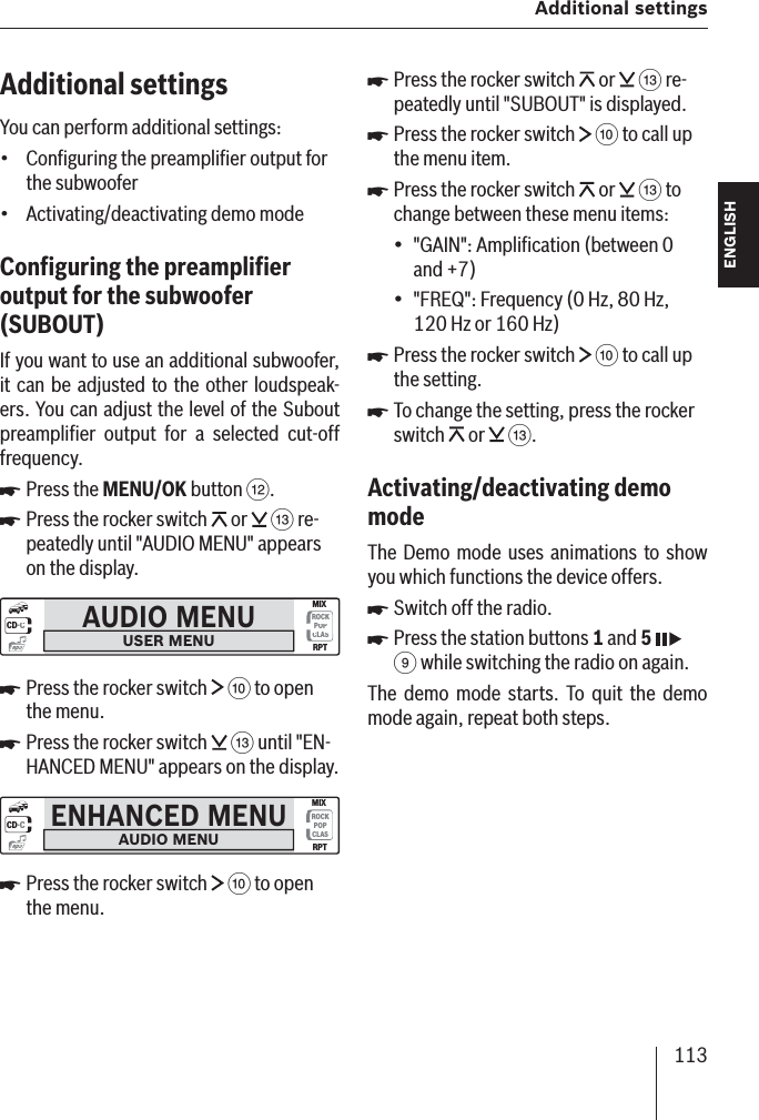 113 Additional settingsENGLISH DEUTSCHFRANÇAISITALIANONEDERLANDSSVENSKAAdditional settingsYou can perform additional settings:Conﬁ guring the preampliﬁ er output for the subwooferActivating/deactivating demo modeConﬁ guring the preampliﬁ er output for the subwoofer  (SUBOUT )If you want to use an additional subwoofer , it can be adjusted to the other loudspeak-ers. You can adjust the level of the Subout preampliﬁ er output for a selected cut-off frequency.Press the MENU/OK button &lt;.Press the rocker switch   or   = re-peatedly until &quot;AUDIO MENU&quot; appears on the display. AUDIO MENUUSER MENUCD·CROCKPOPCLASMIXRPTmp3Press the rocker switch   : to open the menu.Press the rocker switch   = until &quot;EN-HANCED MENU&quot; appears on the display. ENHANCED MENUAUDIO MENUCD·CROCKPOPCLASMIXRPTmp3Press the rocker switch   : to open the menu.••쏅쏅쏅쏅쏅Press the rocker switch   or   = re-peatedly until &quot;SUBOUT&quot; is displayed. Press the rocker switch   : to call up the menu item.Press the rocker switch   or   = to change between these menu items:&quot;GAIN&quot;: Ampliﬁ cation (between 0 and +7)&quot;FREQ&quot;: Frequency (0 Hz, 80 Hz, 120 Hz or 160 Hz)Press the rocker switch   : to call up the setting.To change the setting, press the rocker switch   or   =.Activating/deactivating demo mode The Demo mode uses animations to show you which functions the device offers.Switch off the radio.Press the station buttons 1 and 5  9 while switching the radio on again.The demo mode starts. To quit the demo mode again, repeat both steps.쏅쏅쏅••쏅쏅쏅쏅