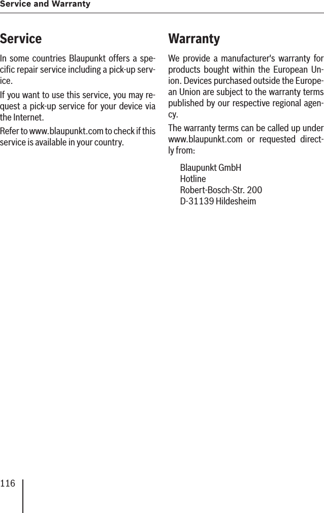 116Service and WarrantyServiceIn some countries Blaupunkt offers a spe-ciﬁ c repair service including a pick-up serv-ice.If you want to use this service, you may re-quest a pick-up service for your device via the Internet.Refer to www.blaupunkt.com to check if this service is available in your country.WarrantyWe provide a manufacturer&apos;s warranty for products bought within the European Un-ion. Devices purchased outside the Europe-an Union are subject to the warranty terms published by our respective regional agen-cy.The warranty terms can be called up under www.blaupunkt.com or requested direct-ly from: Blaupunkt GmbH Hotline Robert-Bosch-Str. 200 D-31139 Hildesheim